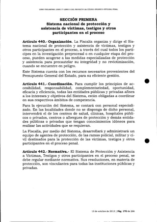 LIBRO PRELIMINAR, LIBRO I Y LIBRO II DEL PROYESTO DE CÓD]GO ORGANICO INTEGRAI PENAL

SECCIÓN PRIMERA
Sistema naclonal de protección y
asistencia de víctimas, testigos y otros
participantes en el proceso

Artículo 44O.- Organiz.aci6¡. La Fiscalía organiza y dirige el Sistema nacional de protección y asistencia de víctimas, testigos y
otros participantes en el proceso, a través del cual todos los partícipes en la investigación preprocesal o en cualquier etapa del proceso, pueden acogerse a las medidas especializadas de protección

y

asistencia para precautelar su integridad y no revictimización,
cuando se encuentre en peligro:
Este Sistema cuenta con los recursos necesarios provenientes del
Presupuesto General del Estado, para su eficiente gestión.

Articulo 441.- Coordinación. Para cumplir los principios de accesibilidad, responsabilidad, complementariedad, oportunidad,
eficacia y eficiencia, todas las entidades públicas y privadas afines
a los intereses y objetivos del Sistema, están obligadas a coordinar
en sus respectivos ámbitos de competencia.

Para la ejecución deI Sistema, se contará con personal especializado. En las localidades donde no se disponga de dicho personal,
intervendrá el de los centros de salud, clínicas, hospitales públicos o privados, centros o albergues de protección y demás entidades públicas o privadas que tengan conocimientos idóneos para
teaJizar las actividades que se requieran.
La Fiscalía, por medio del Sistema, desarrollará y administrará un
equipo de agentes de protección, de las rarnas policial, militar y ciü1 destinados para la protección de las víctimas, testigos y otros
participantes en el proceso penal.

Artículo 442.- Normativa.-

E1 Sistema de Protección

y Asistencia

y otros participantes en el proceso penal,

se
a Víctimas, Testigos
debe regular mediante normativa. Sus resoluciones, en materia de
protección, son vinculantes para todas las instituciones públicas y
privadas.

l3 de octubre de 2013 | Pág. l7O de 266

 