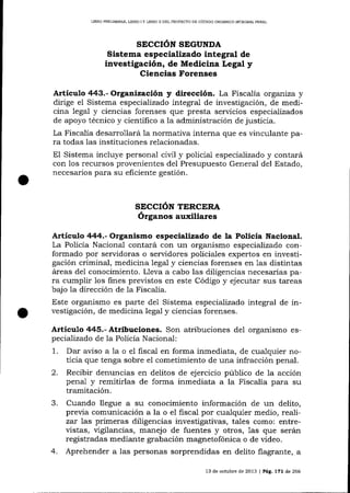 LIBRO PRELIMINAR. LIBRO I Y LIBRO II DEL PROYDCTO DE CÓDIGO ORGÁNÍCO INTEGRAL PDNAL

SECCIÓN SEGUNDA

Sistema especializado integral de
investigación, de Medicina Legal y
Ciencias Forenses
Artículo 443.- Organizació¡ y dirección. La Fiscalía organiza y
dirige el Sistema especializado integral de investigación, de medicina legal y ciencias forenses que presta seryicios especializados
de apoyo técnico y cientifico a la administración de justicia.
La Fiscalía desarrollará 1a normativa interna que es vinculante para todas las instituciones relacionadas.
El Sistema incluye personal civil y policial especializado y contará
con los recursos provenientes del Presupuesto General del Estado,
necesarios para su eficiente gestión.

SECCIóN TERCERA
órganos auxiliares

Artículo 444.- Organismo especializado de la Policía Nacional.

La Policía Naciona-l contará con un organismo especializado conformado por servidoras o servidores policiales expertos en investigación criminal, medicina lega1 y ciencias forenses en las distintas
á¡eas del conocimiento. Lleva a cabo las diiigencias necesarias para cumplir los fines previstos en este Código y ejecutar sus tareas
bajo

1a

dirección de

1a

Fiscalía.

Este organismo es parte de1 Sistema especializado integral de investigación, de medicina legal y ciencias forenses.

Artículo

4¿15.-

Atribuciones. Son atribuciones

de1 organismo es-

pecializado de la Policía Nacional:

1.
2.
3.

4.

Da¡ aviso a 1a o el fiscal en forma inmediata, de cua-lquier noticia que tenga sobre el cometimiento de una infracción penal.
Recibir denuncias en delitos de ejercicio público de 1a acción
penal y remitirlas de forma inmediata a la Fiscalía para su
tramitación.
Cuando llegue a su conocimiento información de un delito,
previa comunicación a la o el fiscal por cualquier medio, realizar 7as primeras diligencias investigativas, tales como: entrevistas, vigilancias, manejo de fuentes y otros, 1as que serárn
registradas mediante grabación magnetofónica o de video.
Aprehender a las personas sorprendidas en delito flagrante, a
13 de octubre de 2013 | Peg,

LTl

d,e

266

 