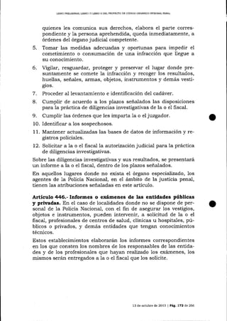 LIBRO PREL]MINAR, L¡BRO ¡ Y UBRO N DEL PROYEqTO DD CÓDIGO ORGÁNICO INTEGRAL PENAL

quienes les comunica sus derechos, elabora el parte correspondiente y 1a persona aprehendida, queda inmediatamente, a
órdenes deI órgano judicial competente.

Tomar las medidas adecuadas y oportunas para impedir e1
cometimiento o consrlmación de una infracción que 1legue a
su conocimiento.
6. Vigilar, resguardar, proteger y preservar el lugar donde presuntamente se comete la infracción y recoger los resultados,
huellas, señales, armas, objetos, instrumentos y demás vesti5.

gios.

7.
8.

Proceder al levantamiento e identificación del cadáver.

Cumplir de acuerdo a los plazos señalados las disposiciones
para la práctica de diligencias investigativas de la o e1 fiscal.
9. Cumplir las órdenes que les imparta 1a o el juzgador.
10. Identificar a 1os sospechosos.
1 1. Mantener act:uaTizadas las bases de datos de información y registros policiales.
12. Solicitar a 1a o el fiscal Ia autorización judicial para la práctica
de diligencias investigativas.
Sobre las diligencias investigativas y sus resultados, se presentará
un informe a la o el fiscal, dentro de los plazos señalados.
En aquellos lugares donde no exista el órgano especializado, los
agentes de 1a Policia Nacional, en e1 ámbito de la justicia penal,
tienen 1as atribuciones señaladas en este artículo.

Artíeulo 446.- Informes o exámenes de las entidades públicas
y privadas. En el caso de localidades donde no se dispone de personal de la Policía Nacional, con el fin de asegurar los vestigios,
objetos e instrumentos, pueden intervenir, a solicitud de la o el
fiscal, profesionales de centros de salud, clínicas u hospitales, públicos o privados, y demás entidades que tengan conocimientos
técnicos.

Estos establecimientos elaborarán los informes correspondientes
en los que consten los nombres de Ios responsables de las entidades y de los profesionales que hayan reafizado 1os exámenes, los
mismos serán entregados a la o el fiscal que los solicite.

13 de octuble de 2013 | PAg.7?2 d.e 266

 