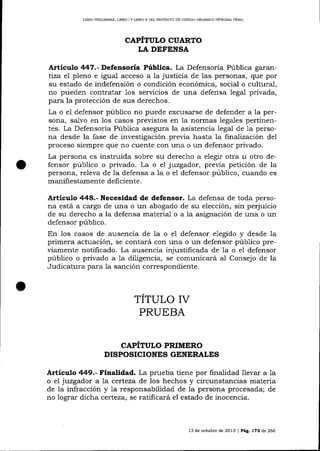 LIBRO PREL]MINAR, LIERO ] Y LIBRO II DEL PROYECTO DE CÓDIC¡O ORGANICO INTEGRAL PENAL

CAPÍTULO CUARTO
LA DEFENSA

Artículo 447.-Defe¡soría Pública. La Defensoría Pública garantiza el pleno e igual acceso a Ia justicia de las personas, que por
su estado de indefensión o condición económica, social o cultural,
no pueden contratar 1os seryicios de una defensa lega1 privada,
para la protección de sus derechos.
La o el defensor público no puede excusarse de defender a Ia persona, salvo en los casos previstos en la normas legales pertinentes. La Defensoría Púb1ica asegura la asistencia lega1 de 1a persona desde la fase de investigación previa hasta la finalización del
proceso siempre que no cuente con una o un defensor privado.
La persona es instruida sobre su derecho a elegir otra u otro defensor público o privado. La o e1 juzgador, previa petición de la
persona, releva de la defensa a la o e1 defensor público, cuando es
manifie stamente deficiente.

Articulo 448.- Necesidad de defensor. La defensa de toda persona está a cargo de una o un abogado de su elección, sin perjuicio
de su derecho a la defensa material o a la asignación de una o un
defensor público.

En los casos de ausencia de la o el defensor elegido y desde la
primera actuación, se contará con una o un defensor público previamente notificado. La ausencia injusüficada de 1a o el defensor
público o privado a 1a diligencia, se comunicatá aJ. Consejo de la
Judicatura para la sanción correspondiente.

TITULO IV
PRUEBA
CAPITULO PRIMERO
DISPOSICIONES GENERALES

Artículo 449.- Finalidad. La prueba tiene por finalidad llevar a la
o el juzgador a la certeza de los hechos y circunstancias materia
de la infracción y 1a responsabilidad de la persona procesada; de
no lograr dicha certeza, se ratificará el estado de inocencia.

13 de octubre de 2013 | Pá.É. L73 de 266

 