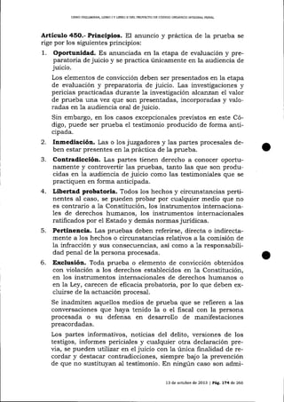 LIBRO PRELIMINAR, LIBRO I Y L]BRO II DEL PROTECTO DE CÓDIGO ORGÁ¡]CO ¡NTEGRAL PENAL

Articulo 45O.- Principios. El anuncio y práctica de Ia prueba

se

rige por los siguientes principios:

1.

Oportunidad. Es anunciada en la etapa de evaluación y preparatoria de juicio y se practica únicamente en la audiencia de
juicio.
Los elementos de convicción deben ser presentados en la etapa
de evaluación y preparatoria de juicio. Las investigaciones y
pericias practicadas durante la investigación afcanzan el valor
de prueba una vez que son presentadas, incorporadas y valoradas en 1a audiencia oral de juicio.

Sin embargo, en los casos excepcionales previstos en este Código, puede ser prueba el testimonio producido de forma anticipada.

2.
J.

4.

5.

6.

Inmediación. Las o los juzgadores y las partes procesales deben estar presentes en 1a práctica de la prueba.
Contradicción. Las pa-rtes tienen derecho a conocer oportunamente y controvertir las pruebas, tanto las que son producidas en la audiencia de juicio como las testimoniales que se
practiquen en forma anticipada.
Libertad probatoria. Todos los hechos y circunstancias pertinentes al caso, se pueden probar por cualquier medio que no
es contrario a la Constitución, los instrumentos internacionales de derechos humanos, los instrumentos internacionales
ratificados por e1 Estado y demás normas jurídicas.
Pertinencia. Las pruebas deben referirse, directa o indirectamente a los hechos o circunstancias relativos a la comisión de
la infracción y sus consecuencias, así como a la responsabilidad penal de la persona procesada.

Exclusión. Toda prueba o elemento de convicción obtenidos
con violación a los derechos establecidos en 1a Constitución,
en 1os instrumentos internacionales de derechos humanos o
en la Ley, carecen de eficacia probatoria, por lo que deben excluirse de la actuación procesal.
Se inadmiten aquellos medios de prueba que se refieren a las
conversaciones que haya tenido la o el fiscal con la persona
procesada o su defensa en desarrollo de manifestaciones
preacordadas.

Los partes informativos, noticias del delito, versiones de los
testigos, informes periciales y cualquier otra declaración previa, se pueden utiTízar en el juicio con la única finalidad de recordar y destacar contradicciones, siempre bajo la prevención
de que no sustituyan al testimonio. En ningún caso son admi13 de octubre de 2013

|

PáLg.

174 de 266

 