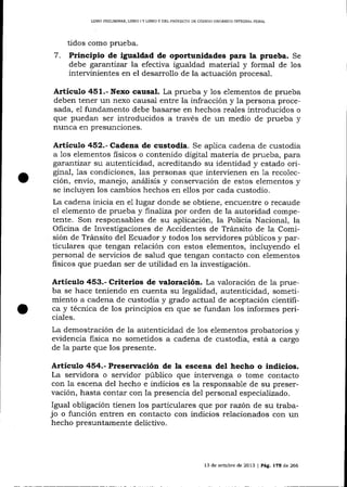 LIBRO PRELIMINAR, LIBRO I Y LIBRO II DEL PROYECAO DE CÓDIGO ORGANICO INTEGML PENAL

7.

tidos como prueba.
Principio de igualdad de oportunidades para la prueba. Se
debe garantizat la efectiva igualdad material y formal de los
intervinientes en el desarrollo de la actuación procesal.

Articulo 451.- Nexo causal. La prueba y 1os elementos de prueba
deben tener un nexo causal entre la infracción y 1a persona procesada, e1 fundamento debe basarse en hechos reales introducidos o
que puedan ser introducidos a través de un medio de prueba y
nunca en presunciones.

Artículo 452.- Cadena de custodia. Se aplica cadena de custodia
a 1os elementos fisicos o contenido digital materia de prueba, para
gxantízar su autenticidad, acreditando su identidad y estado original, 1as condiciones, las personas que intervienen en 1a recolección, envío, manejo, análisis y conservación de estos elementos y
se incluyen los cambios hechos en ellos por cada custodio.
La cadena inicia en e1 lugar donde se obtiene, encuentre o recaude
eI elemento de prueba y finalíza por orden de la autoridad competente. Son responsables de su aplicación, la Policía Nacional, la
Oficina de Invesügaciones de Accidentes de Tránsito de la Comisión de Tránsito del Ecuador y todos los servidores públicos y particulares que tengan relación con estos elementos, incluyendo el
personal de servicios de salud que tengan contacto con elementos
fisicos que puedan ser de utilidad en la investigación.

Artículo 453.- Criterios de valoración. La va-loración de la prueba se hace teniendo en cuenta su legalidad, autenticidad, sometimiento a cadena de custodia y grado actual de aceptación científica y técnica de los principios en que se fundan los informes periciales.

La demostración de la autenticidad de 1os elementos probatorios y
evidencia fisica no sometidos a cadena de custodia, está a cargo
de la parte que los presente.

Artículo 454.- P¡eservación de la escena del hecho o indicios.
La servidora o servidor público que intervenga o tome contacto
con la escena del hecho e indicios es 1a responsable de su preservación, hasta contar con la presencia del personal especializado.

Igual obligación tienen los particulares que por razón de su trabacon un
presuntamente delictivo.
hecho

jo o función entren en contacto con indicios relacionados

13 de octubre de 2013

| Pá8. 175

d,e

266

 