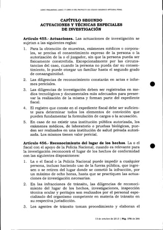 LIBRO PRDLIMINAR, L¡BRO ¡ Y L¡BRO II DDL PROYEC"I'O DE CÓDICO ORGÁN¡CO ¡ÑrEGR¡I PENAL

CAPÍTULO SEGUNDO
AcruAcroNEs y tÉ;cr¡ces ESpBcIALES
DE rrrrEsTrcecrón

Artículo 455.- Actuaciones. Las actuaciones de investigación

se

sujetan a las siguientes reglas:
1. Para la obtención de muestras, exámenes médicos o corporales, se precisa el consentimiento expreso de la persona o la
autorización de la o e1 juzgador, sin que la persona pueda ser
fisicamente constreñida. Excepcionalmente por las circunstancias de1 caso, cuando la persona no pueda dar su consentimiento, lo puede otorgar un familiar hasta el segundo grado
de consanguinidad.
2. Las diligencias de reconocimiento constarán en actas e informes periciales.
3. Las diligencias de investigación deben ser registradas en medios tecnológicos y documentales más adecuados para preservar la reaJización de 1a misma y forman parte del expediente
fiscal.
4. El registro que conste en el expediente fiscal debe ser suficiente para determinar todos los elementos de convicción que
pueden fundamentar la formulación de cargos o la acusación.
5. En caso de no existir una institución pública autorizada, 1os
exámenes médicos, de laboratorio o pruebas biológicas, pueden ser rea-lizados en una institución de salud privada autorizada. Los mismos tienen valor pericial.

Artículo 456.- Reconocimieato del lugar de los hechos. La o el
fiscal con e1 apoyo de la Policía Nacional, cuando es relevante para
1a investigación reconocerá el lugar de los hechos de conformidad
con las siguientes disposiciones:

1.

La o el fiscal o 1a Policía Nacional puede impedir a cualquier
persona, incluso haciendo uso de a fwerza pública, que ingresen o se retiren del lugar donde se cometió la infracción, por
un máximo de ocho horas, hasta que se practiquen las actuaciones de investigación necesarias.

2. En las infracciones

3.

de tránsito, las diiigencias de reconocimiento del lugar de 1os hechos, investigaciones, inspección
técnica ocular y peritajes son realizados por el personal especializado de1 organismo competente en materia de trálsito en
su respectiva jurisdicción.
Los agentes de tránsito toman procedimiento y elaboran el
l3

de octubre de 2013 | Pág. 176 de 266

 