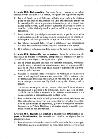 L¡ERO PRELIMINAR, LIBRO I Y L1BRO II DEL PROYECTO DE CÓDIGO ORGANICO INTDGM]- PENAL

Artíeulo 458.- Exhumación. En caso de ser necesaria la exhumación de un cadáver o sus restos, se siguen las siguientes reglas:
1. La o el fiscal, la o el defensor público o privado o la víctima
pueden solicitar la reaTizaciín de una exhumación dentro de
la investigación de una presunta infracción penal a la o el juzgador competente, quien puede autorizar su práctica, para 1o
cual la o el fiscal designará los peritos médicos legistas que intervienen.

2.
3.
4.

La autorización judicial procede solamente si por la nat:urafeza
y circunstancias de 1a infracción, la exhumación es indispensable para la investigación de una presunta infracción penal.
La Policía Nacional debe revisar y establecer las condiciones
de1 sitio exacto donde se encuentre el cadáver o sus restos.
El traslado y exhumación debe respetar la cadena de custodia.

Artículo 459.- Obtención de muestras. Para 1a obtención de
muestras de fluidos corporales, componentes orgánicos y genético-moleculares se siguen 1a§ siguientes reglas:
1. No se puede reaTizar pruebas de carácter biológico, extracciones de sangre, de objetos situados en el cuerpo u otras análogas, si se teme menoscabo en 1a salud y dignidad de la persona obj eto de examen.
2. Cuando el examen deba realizarse en vÍctimas de infracción
contra la integridad sexual o en una niña, niño o adolescente,
se tomará las medidas necesarias en función de su edad y género para precautelar su dignidad e integridad fisica y psicológ¡ca.
Los exá,rnenes se practicará,n con estrictas condiciones de confidencialidad y respeto a 1a inümidad. Salvo que sea imprescindible, se prohíbe someterle a la persona nuevamente a un
mismo exalnen o reconocimiento médico legal.

3.

Los profesionales de la salud que realicen estos exárnenes están obligados a conservar los elementos de prueba encontrados en condiciones de seguridad, que son entregados inmediatamente a la Policía Nacional y deberán acudir a rendir testimonio cuando son requeridos.

A¡tículo 46O.- Ingesta de alcohol y sustancias catalogadas sujetas a fiscalización. En materia de tránsito, se siguen las siguientes reglas:

1.

Los niveles

máimos de concentración de alcohol en Ia sangre,

tolerables para la conducción de vehículos automotores, están
13 de ochrbre de 2013 | Pá9. 178 de 266

 