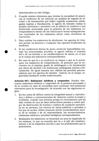 L]BRO PREUMINAR, LIBRO

2.

3.
4.

5.

]Y

LIBRO I] DEL PROYE']TO DE CÓDIOO ORGÁNICO INTEGRAL PENAL

determinados en este Código.
Cua¡rdo existen elementos que revelan la necesidad de practicar al conductor de un vehículo un aná-lisis de ingesta de alcohol o de intoxicación por haber ingerido sustancias catalogadas suj etas a fiscalización, el agente de tránsito reaJiza a
prueba alcoLntest o narcotest o en su defecto 1o conduce a una
institución autorizada pasa la práctica de los exámenes correspondientes dentro de las veinticuatro horas subsiguientes.
Los resultados de los exámenes sirven como elementos de
conücción.
Para realízar los exá,rnenes de alcohotest, los agentes de tránsito portan un detector o cualquier otro aparato dosificador de
medición.
Si 1as condiciones fisicas de quien conducia imposibilitan realizar las mencionadas pruebas, el agente solicita e1 traslado
del o de 1os heridos a un establecímiento de salud, en e1 que
se le realiza los exá¡nenes correspondientes.
En caso de que Ia o e1 conductor se niegue a que se le practiquen 1os exárnenes de comprobación, se presume que se encuentra en el máximo grado de embriaguez o de intoxicación
por efecto de a-lcohol o de sustancias catalogadas sujetas a fiscaJización. De igual manera son validas las pruebas psicosomáticas que 1os agentes de tránsito realicen en el campo, registradas mediante medio audiovisuales.

Artículo 461.- Exámenes médicos

y

corPorales. Pueden efec-

tuarse exámenes médicos o corporales de 1a persona procesada o
de la víctima en caso de necesidad para constatar circunstancias
relevantes para la investigación, de acuerdo con las siguientes reglas:

1.

2.

En los casos de delitos contra la integridad sexual y reproductiva y delitos o contravencíones de violencia contra Ia muj er y
la familia, cuando una persona ponga en conocimiento que ha
sido víctima de una de tales infracciones penales y existe peligro de destrucción de huellas o rastros de cualquier naturaleza en su persona, los centros de salud públicos o privados a
los que se acuda, deben practicar previo consentimiento escrito de la víctima o de su representante, 1os reconocimientos,
exá'¡nenes médicos y pruebas biológicas correspondientes.
Realizados los exámenes, se levantará un acta en duplicado de
los mismos, la que es suscrita por la o el jefe del establecimiento o de la respectiva sección y por los profesionales que 1o
practicaron.
13 de octubre de 2013 | PáÉ,. L79 de 266

 