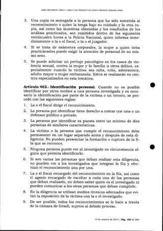 L]BRO PRELIMINAR, UBRO ] Y LIBRO II DEL PROYECTO DE CÓDICO ORCÁNICO ¡NADGML PDNAL

Una copia es entregada a 1a persona que ha sido sometida al
reconocimiento o quien la tenga bajo su cuidado y la otra copia, así como las muestras obtenidas y los resultados de los
análisis practicados, son remitidos dentro de las siguientes
veinticuatro horas a 1a Policía Nacional, quien informa inmediatamente a la o el fisca-l, o la o el juzgador.
4.

Si se trata de exárnenes corporales, 1a muj er a quien deba
practicárselos puede exigir la atención de personal de su mismo sexo.

5.

Se puede solicitar un peritaje psicológico en los casos de violencia sexual, contra Ia muj er y la familia u otros delitos, especialmente cuando la víctima sea niña, niño, adolescente,
adulto mayor o muj er err,be¡azada. EStos se realiza¡án en centros especializados en esta temática.

Artículo 462.- Ide¡tificación personal. Cuando no es posible
identificar por otros medios a una persona investigada y es necesario la identificación por parte de la vÍctima o un tercero, se procede con 1as siguientes reglas:

1.
2.
3.
4.

5.
6.

7.

8.

9.

fiscal dirige el reconocimiento.
La persona por idenüficar tiene derecho a contar con una o un
defensor público o privado.
La persona por identificar es puesta entre un mínimo de diez
personas de similares características.
La ücüma o la persona que cumple el reconocimiento debe
permanecer en un lugar separado antes y después de esta dilígencia. No pueden presenciar la formación o ruptura de la fila que se reconoce.
Ninguna persona puede ver al investigado en circunstancia aIguna que permita identificarlo.
Si son varias 1as personas que deban reaTízx esta diligencia,
no pueden ver a los investigados que integran la fila y efectúan e1 reconocimiento una por una.
La o el fiscal encargado del reconocimiento en la fila, así como
e1 agente encargado de escoltar a cada una de las personas
que deban realizerlo, no deben saber quién es el investigado ni
pueden comunicar a las otras personas que deban cumplirlo.
En la diligencia se utilizan medios técnicos adecuados que evitan la exposición de la victima con la o el investigado.
De ser posible, todos los reconocimientos se lo hace a través
de 1a cámara de Gesell, sujetos aI debido proceso.
La o

e1

13 de octubre de 2013 | Pág.

lao

de 266

 