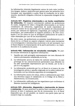 L]BRO PREUMTNAR, L¡BRO I Y IJBRO I] DEL PROYECTO DE CÓDIGO OROANICO INTEGRAL PENAL

La información obtenida ilegalmente carece de todo valor juridico.
Los riesgos, daños y perjuicios que genere para las personas involucradas, son imputables a quien forzó la revelación de la información, quedando obligada a efectuar Ia reparación integral de los
daños.

Articulo 46?.- Registros relacionados a un hecho constitutivo
de infracción. No requiere autor:zación judicial las grabaciones
de audio, imágenes de video o fotografia relacionadas a un hecho
constitutivo de infracción, registradas de modo espontáneo a1
momento mismo de su ejecución, por los medios de comunicación
social, por cármaras de vigilancia o seguridad, por cualquier medio
tecnológico, por particulares en lugares públicos y de libre circulación o en 1os casos en que se divulguen grabaciones de audio o
video obtenidas por uno de los intervinientes.
En estos casos, 1as grabaciones se pondrán inmediatamente a órdenes de la o el fisca1 en soporte original y sirven para incorporar
a Ia investigación e introducirlas al proceso y de ser necesario, la o
e1 fiscal dispone la transcripción de la parte pertinente o su reproducción en la audiencia de juicio.

Artículo 468.- Información de circulación restringlda. No puede circuia¡ libremente la siguiente información:
1. Aquella que esté protegida expresamente con una cláusula de

2.

reserva preüamente establecida en la ley.
La información acerca de datos de carácter personal y la que
provenga de las comunicaciones personales cuya difusión no
ha sido autorizada expresamente por su titular, por la ley o
por 1a o el juzgador.

3.

La información producida por Ia o el fiscal en el marco de una
investigación previa y aquella originada en la orden judicial relacionada con las técnicas especiales de investigación.

4.

La información acerca de niñas, niños y adolescentes que viole
sus derechos según lo establecido en el Código de la Niñez y
Adolescencia y la Consütución.

5.

La información calificada por los organismos que conforman el
Sistema nacional de inteligencia.

Artículo 469.- Alteración, disposición o destrucción de bienes
o sustancias. Si para practicar la pericia fuere necesario alterar o
destruir el bien o sustancia que ha de reconocerse, la o el fiscal
dispondrá que, de ser posible, se reserve una parte para que se
conserye bajo su custodia.

13 de och¡bre de 2013 | Pá9. 182 de 266

 