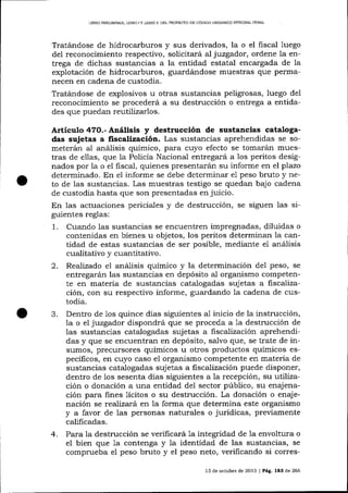 LIBRO PRELIMINAR, LIBRO

IY

LIBRO ¡] DEL PROYECTO DE CÓDIGO ORGÁN¡CO 1NTEGRAL PDNAL

Tratá,ndose de hidrocarburos y sus derivados, la o el fiscal luego
del reconocimiento respectivo, solicitará a1 juzgador, ordene la entrega de dichas sustancias a la entidad estatal encargada de Ia
expiotación de hidrocarburos, guardárndose muestras que peñnanecen en cadena de custodia.
Tratándose de explosivos u otras sustancias peligrosas, luego del
reconocimiento se procederá a su destrucción o entrega a entidades que puedan reutilizarlos.

Artículo 47O.- Análisis y destrucción de sustancias catalogadas sujetas a fiscalización. Las sustancias aprehendidas se someterán al anáisis químico, para cuyo efecto se tomarán mues-

tras de e1las, que la Policía Nacional entregará a los peritos designados por la o el fiscal, quienes presentará'n su informe en el plazo
determinado. En el informe se debe determina¡ e1 peso bruto y neto de las sustalcias. Las muestras testigo se quedan bajo cadena
de custodia hasta que son presentadas en juicio.
En 1as actuaciones periciales y de destrucción, se siguen las siguientes reglas:

1.
2.

3.

4.

Cuando las susta¡cias se encuentren impregnadas, diluidas o
contenidas en bienes u objetos, los peritos determina¡r la cantidad de estas sustancias de ser posible, mediante el anáisis
cualitativo y cuantitativo.
Realizado el análisis químico y la determinación del peso, se
entregarán las sustancias en depósito al organismo competente en materia de sustancias catalogadas sujetas a fiscalización, con su respectivo informe, guardando la cadena de custodia.
Dentro de 1os quince días siguientes a1 inicio de la instrucción,
la o el juzgador dispondrá que se proceda a 1a destrucción de
las sustancias catalogadas sujetas a hsca-lización aprehendide
das y que se encuentran en depósito, salvo que, se
sumos, precursores químicos u otros productos químicos especÍIicos, en cuyo caso el organismo competente en materia de
sustancias catalogadas sujetas a fiscalización puede disponer,
dentro de 1os sesenta días siguientes a Ia recepción, su utilización o donación a una entidad del sector público, su enajenación para fines 1ícitos o su destrucción. La donación o enajenación se realizará en la forma que determina este organismo
y a favor de las personas naturales o jurídicas, previamente
calificadas.
Para la destrucción se verificará 1a integridad de 1a envoltura o
el bien que 1a contenga y Ia identidad de las sustancias, se
comprueba el peso bruto y el peso neto, verificando si corres13 de octubre de 2013 | Pág. 183 de 266

 
