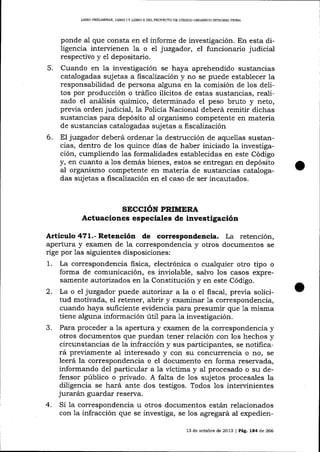 UBRO PRDIJMINAR, L¡BRO I Y LIBRO II DEL PROYECTO DE CÓDIOO ORGÁNICO INTEGRA]- PENAL

ponde aI que consta en el informe de investigación. En esta diligencia intervienen la o el juzgador, el funcionario judiciat
respectivo y el depositario.
5. Cuando en la investigación se haya aprehendido sustancias
catalogadas sujetas a fiscalización y no se puede establecer la
responsabilidad de persona alguna en la comisión de los delitos por producción o tráfico ilícitos de estas sustancias, realizado el anáIisis químico, determinado el peso bruto y neto,
previa orden judicial, la Policía Nacional deberá remitir dichas
sustancias para depósito al organismo competente en materia
de sustancias catalogadas sujetas a fiscalización
6. El juzgador deberá ordenar Ia destrucción de aquellas sustancias, dentro de los quince días de haber iniciado la investigación, cumpliendo las formalidades establecidas en este Código
y, en cuanto a los demás bienes, estos se entregan en depósito
al organismo competente en materia de sustancias catalogadas sujetas a fiscalización en el caso de ser incautados.

SECCIóN PRIMERA
Actuaciones especiales de investigación

Artículo 471.- Retención

de correspondencia. La

retención,
apertura y examen de 1a correspondencia y otros documentos se
rige por las siguientes disposiciones:
1. La correspondencia fisica, electrónica o cua-lquier otro tipo o
forma de comunicación, es inviolable, salvo los casos expresamente autorizados en la Constitución y en este Código.
2. La o el juzgador puede a.utoríza¡ a la o el fiscal, previa solicitud motivada, el retener, abrir y examinar 1a correspondencia,
cuando haya suficiente evidencia para presumir que la misma
tiene alguna información úti1 para la investigación.
3. Para proceder a la apertura y examen de 1a correspondencia y
otros documentos que puedan tener relación con los hechos y
circunstancias de la infracción y sus participantes, se notificará previamente al interesado y con su concurrencia o no, se
leerá la correspondencia o el documento en forma reservada,
informando del particular a la víctima y al procesado o su defensor público o privado. A falta de 1os sujetos procesales la
diligencia se hará ante dos testigos. Todos los intervinientes
jurarán guardar réserva.
4. Si la correspondencia u otros documentos están relacionados
con 1a infracción que se investiga, se los agregará al expedien13 de octubre de 2013 | Pág. 1a4 de 266

 
