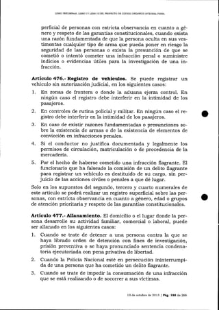 UBRO PRELIMINAR, L¡BRO I Y LIBRO ]I DEL PROYECTO DE CÓDIGO ORGÁNICO INTEGRAL PENAL

perficial de personas con estricta observancia en cuanto a género y respeto de las garantías constitucionales, cuando exista
una razón fundamentada de que Ia persona oculta en sus vestimentas cualquier tipo de arma que pueda poner en riesgo la
seguridad de las personas o exista la presunción de que se
cometió o intentó cometer una infracción penal o suministre
indicios o evidencias úti1es para la investigación de una infracción.

Artículo 476.- Registro de vehículos. Se puede registrar un
vehículo sin autorización judicial, en los siguientes casos:
1. En zonas de frontera o donde la aduana ejerza control. En
ningún caso el registro debe interferir en Ia intimidad de 1os
pasajeros.

2.
3.
4.

En controles de rutina policial y militar. En ningún caso e1 registro debe interferir en la intimidad de 1os pasajeros.
En caso de existir razones fundamentadas o presunciones sobre la existencia de armas o de la existencia de elementos de
convicción en infracciones penales.
Si el conductor no justifica documentada y legalmente los
permisos de circulación, matriculación o de procedencia de la
mercadería.

5.

Por el hecho de haberse cometido una infracción flagrante. El
funcionario que ha falseado la comisión de un delito flagrante
para registrar un vehículo es destituido de su cargo, sin perjuicio de las acciones ciüles o penales a que dé lugar.
Solo en los supuestos de1 segundo, tercero y cuarto numera-les de
este artículo se podrá realizar un registro superficial sobre las personas, con estricta observancia en cuanto a género, edad o grupos
de atención prioritaria y respeto de las garantías constitucionales.

Artículo 477.- Nlanamiento. EI domicilio o el lugar donde la persona desa¡rolle su actiüdad familiar, comercial o 1aboral, puede
ser allanado en los siguientes casos:

1.

2.
3.

Cuando se trate de detener a una persona contra la que se
haya librado orden de detención con fines de invesügación,
prisión preventiva o se haya pronunciado sentencia condenatoria ejecutoriada con pena privativa de libertad.
Cuando la Policía Nacional esté en persecución inintern-r.mpida de una persona que ha cometido un delito flagrante.
Cuando se trate de impedir Ia consumación de una infracción
que se está realizando o de socorrer a sus víctimas.
13 de octubre de 2013 | Pág. IEE de 266

 