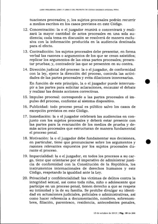 LIBRO PRELIMINAR, LIBRO I Y llBRO II DEL PROYECTO DE CÓDlGO OROÁNICO ]NTEGRAL PENAL

tuaciones procesales; y, los sujetos procesales podrán recurrir
a medios escritos en los casos previstos en este Código.
t2. Concentración: la o el juzgador reunirá o concentrará y realizará la mayor cantidad de actos procesales en una sola audiencia; cada tema en discusión se resolverá de manera exclusiva con la información producida en la audiencia destinada
para el efecto.
1.r. Contradicción: los sujetos procesales debe presentar, en forma
verbal las razones o argumentos de los que se crean asistidos;
replicar Ios argumentos de las otras partes procesales; presentar pruebas; y, contradecir 1as que se presenten en su contra.
74. Dirección judicial del proceso: 1a o e1 juzgador, de conformidad
con 1a ley, ejerce 1a dirección de1 proceso, controla 1as actividades de las partes procesales y evita dilaciones innecesarias.
En función de este principio, la o el juzgador puede interrumpir a las partes para solicitar aclaraciones , errcal)zar el debate
y reaTizar las demás acciones correctivas.
15. Impulso procesal: corresponde a las partes procesales el impulso del proceso, conforme al sistema dispositivo.
16. Publicidad: todo proceso penal es público salvo 1os casos de
excepción previstos en este Código.
l-7. Inmediación: la o el juzgador celebrará las audiencias en conjunto con los sujetos procesales y deberá estar presente con
las partes para Ia evacuación de 1os medios de prueba y demás actos procesales que estructuran de manera fundamental
eI proceso penaI.
18. Motivación: 1a o el juzgador debe fundamentar sus decisiones,
en particular, tiene que pronunciarse sobre 1os argumentos y
razones relevantes expuestos por los sujetos procesales durante el proceso.
19. Imparcialidad: la o el juzgador, en todos los procesos a su cargo, tiene que orientarse por el imperativo de administrar justicia de conformidad con 1a Constitución de la República, los
instrumentos internacionales de derechos humanos y este
Código, respetando la igualdad ante la Ley.

20. Privacidad y confidencialidad: las víctimas de delitos contra la
integridad sexual, así como toda niña, niño o adolescente que
participe en un proceso penal, tienen derecho a que se respete
su intimidad y la de su familia. Se prohíbe divulgar su identidad en actuaciones judiciales, policiales o administraüvas, así
como hacer referencia a documentación, nombres, sobrenombres, filiación, parentesco, residencia, antecedentes penales,
13 de octubre de 2013 | PáE. 18 de 266

 