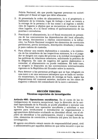 I,IBRO PRELIMINAR, LIBRO I Y LIBRO II DEL PROYECTO DD CÓD]GO ORGANICO INTEGRAL PENAL

Policía Nacional, sin que pueda ingresar personas no autorizadas por el ñscal al lugar que debe allanarse.
2.

Si presentada la orden de allanamiento, la o el propietario o
habitante de la vivienda, lugar de trabajo o local, se resiste a
la entrega de 1a persona o de las cosas o aI ingreso o exhibición de lugares u objetos que se encuentren al interior de dichos lugares, el o 1a fiscal ordena el quebrantamiento de las
puertas o cerraduras.
Practicado

allanamiento, la o el fiscal reconocerá en presencia de los concurrentes las dependencias de1 1ocal allanado,
las armas, documentos u objetos concernientes a la infracción. La Policía Nacional recogerá los elementos de convicción
pertinentes, previo inventario, descripción detallada y embalaje para cadena de custodia.
4. Para allalar una misión diplomática o consular, o la residencia de los miembros de las respectivas misiones, la o el juzgador se dirigirá con copia del proceso a la entidad encargada de
las políticas de relaciones exteriores, solicitando la práctica de
la diligencia. En caso de negativa del agente diplomático o
consular, e1 allanamiento no puede realizarse. En todo caso,
se acogerá 1o dispuesto en las convenciones internacionales
vigentes en la República del Ecuador sobre 1a materia.
5. Para detener a las personas prófugas que se han refugiado en
una nave o en una aeronave extranjera que se halle en territorio ecuatoriano, Ia reclamación de entrega se hará, según las
disposiciones del numeral anterior, inclusive en 1os casos de
negativa o silencio del comandante de 1a nave o aeronave.
J.

e1

SECCIóN TERCERA
Técnicas especiales de investigación

Artículo 48O.- Operaciones encubiertas. En el curso de las investigaciones de manera excepcional, bajo la dirección de la unidad especializada de la Fiscalía, se puede planilicar y ej ecutar con

una operación encubierta y autorrzar a sus
agentes para involucrarse o introducirse en organizaciones o

1a PolicÍa Nacional

agrupaciones delictuales ocultando su identidad oficial, con el obj etivo de identiñca¡ a 1os participantes, reunir y recoger información, elementos de conviccíón y evidencia útil para 1os fines de la
investigación.

El agente encubierto estará exento de responsabilidad penaI, civil
o administrativa por aquellos delitos en que deba incurrir o que no
13 de oclrble de 2013 | Pá9. l9O de 266

 