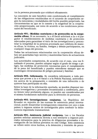 LIBRO PRELTMINAR, UBRO I Y LIBRO ]I DEL PROYECTO DE CÓDIGO ORGÁNICO INTEGRAL PENAI

tra la persona procesada que colaboró eficazmente.
La concesión de este beneficio está condicionada aI cumplimiento
de las obligaciones establecidas en el acuerdo de cooperación según la naturaTezay modalidades del hecho punible perpetrado, 1as
circunstancias en que se 1o comete y la magnitud de 1a cooperación proporcionada, así como de acuerdo a 1as condiciones personales de1 beneficiado.

Articulo 49!..- Medidas cautelares y de protección en la cooperación eflrca:z. Si es necesario, 1a o el fiscat solicitará a la o el juzgador el establecimiento de medidas cautelares y de protección
adecuadas para garantizar e7 éxíto de las investigaciones y precautelar la integridad de Ia persona procesada que colabora de manera eficaz, 1a víctima, su familia, testigos y demás participantes, en
cualquier etapa del proceso.

Todas las actuaciones relacionadas con la cooperación eftcaz deben ser guardadas bajo secreto y mantenidas fuera de actuaciones
judiciales.

Las autoridades competentes, de acuerdo con el caso, :;;r:,.avez ftnalizado eI proceso, pueden adoptar según e1 grado de riesgo o peligro, las medidas de protección necesarias para el cumplimiento
de la pena del beneficiado y pueden extenderse siempre que se
maltengan circunstancias de peligro personal y familiar.

Artículo 492.- Informante. Se considera informante a toda persona que provee a la o el fiscal o a la Policía Nacional, antecedentes acerca de 1a preparación o comisión de una infracción o de
quienes han participado en ella.
Sobre la base de la información aportada, se pueden disponer medidas investigativas y procesales encaminadas a confirmarla, pero
no tienen valor probatorio alguno, ni pueden ser consideradas por
sí misma fundamento suficiente para la detención de personas.

Artículo493.-Investigaciones conjuntas. La República

de1

Ecuador en sujeción de las normas de asistencia penal internacional, puede desarrollar investigaciones conjuntas con uno o más
países u órganos mixtos de investigación para combatir la delincuencia or ganizada transnacional.

Artículo 494.- Aststencia judicial recíproca. Las o 1os fiscales
pueden solicitar asistencia directa a sus similares u órganos policiales extranjeros para la práctica de diligencias procesales e investigación de los delitos previstos en este Código. Esta asistencia
se refiere entre otros hechos, a la detención y remisión de proce13 de octubre de 2013 | Pág. 194 de 266

 