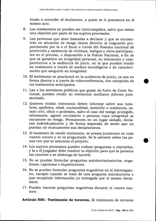 L]BRO PREUMINAR, LIBRO I Y IJBRO II DEL PROYECIO DE CÓDIOO ORCÁNICO INTEGRAL PENAL

brada a entender aI declarante, a quien se 1e posesiona en el
mismo acto.
8. Los testimonios no pueden ser intermmpidos, salvo que exista
una objeción por parte de los sujetos procesales.
9. Las personas que sean llamadas a declarar y que se encuentren en situación de riesgo tienen derecho al iesguardo proporcionado por la o el fiscal a través del Sistema nacional de
protección y asistencia de víctimas, testigos y otros participantes en eI proceso, o disposicíón a la Policía Nacional, a fin de
que se garantice su integridad personal, su testimonio y comparecencia a 1a audiencia de juicio, en la que puedan rendir
su testimonio a través de medios tecnológicos o de caracterizaci1n que aseguren su integridad.
10. E1 testimonio se practicará en la audiencia de juicio, ya sea en
forma directa o a través de videoconferencia, con excepción de
los testimonios anticipados.
11. Las o 1os servidores públicos que gozan de fuero de Corte Nacional, pueden rendir su testimonio mediante informe juramentado.

12. Quienes rindan testimonio deben informar sobre sus nombres, apellidos, edad, nacionalidad, domicilio o residencia, estado civi1, oficio o profesión, salvo el caso del testigo protegido,
informante, agente encubierto o persona cuya integridad se
encuentre en riesgo. Permanecen en un lugar aislado, declaran indiüdualmente y de forma separada de modo clue no
puedan oír mutuamente sus decla¡aciones.
13. Al momento de rendir testimonio, se presta juramento en todo
cuanto conoce y se es preguntada. Se le advierte sobre las penas con que se sanciona el perjurio.
14. Los sujetos procesales pueden realizar preguntas u objetarlas,
y la o el juzgador debe resolver la objeción para que la persona
las conteste o se abstenga de hacerlo.
15. No se pueden formular preguntas autoincriminatorias, engañosas, capciosas o impertinentes.
16. No se pueden formular preguntas sugestivas en el interrogatorio, excepto cuando se trate de una pregunta introductoria o
que recapitule información ya entregada por el mismo declarante.
17. Pueden hacerse preguntas sugestivas durante el contra examen.

Artículo

5OO.-

Testimonio de terceros. El testimonio de terceros
13 de octubre de 2013 | Pá9. 198 de 266

 