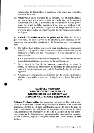L]BRO PRELIM]NAR, LIBRO I Y UBRO tI DEL PROYEqTO DE CÓDIGO ORGANICO INTEGRAL PDNAL

exhibición de fotografias o cualquier otro dato que posibilite
su identificación.
21. Objetividad: en el ejercicio de su función, Ia o el fiscal adecuará sus actos a un criterio objetivo, velando por la correcta
aplicación de la 1ey y el respeto de los derechos de las personas. En igual medida, investigará no solo los hechos y circunstancias que funden o agraven la responsabilidad de 1a
persona procesada, sino también los que la eximan, atenúen o
extingan.

Artículo 6.- Garantías en caso de privación de libertad. En todo
proceso penal en que se prive de la libertad a una persona, se observa¡árn las garantías previstas en la Constitución y 1as siguientes:

1.

En delitos flagrantes, la persona será conducida de inmediato
ante la o el juzgador para la correspondiente audiencia que se
reafiza¡á dentro de las veinticuatro horas siguientes a la
aprehensión.

En el caso de contravenciones flagrantes, la audiencia se efectuará inmediatamente después de la aprehensión.
J.
Se verificará la edad de la persona procesada y, en caso de
duda, se aplicará la presunción de minoría de edad hasta que
esta sea desvirtuada por parte de la fiscalía dentro de Ia investigación.
4. Ninguna persona privada de libertad puede ser incomunicada,
aislada o sometida a tortura, ni siquiera con fines disciplinarios.
2.

CAPÍTULO TERCERO
PRINCIPIOS RECTORES DE LA
E.IECUCIóN DE LAS PTNAS Y LAS
MEDIDAS CAUTELARES PERSONALES

Artículo 7.- Separación. Las personas privadas de libertad

se alo-

arán en diferentes lugares de privación de libertad o en distintas
secciones dentro de dichos establecimientos, de acuerdo con su
sexo u orientación sexual, edad, la razón de su privación de libertad, necesidad de protección de la vida e integridad de las personas privadas de libertad o de1 personal o las necesidades especia1es de atención, según las disposiciones del Libro Tercero de este

j

Código.

13 de octubre de 2013 I Pág. 19 de 266

 