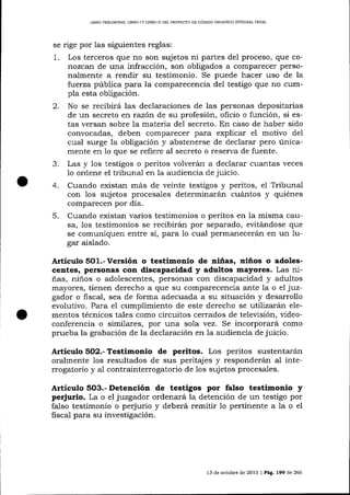 LTBRO PREUMINAR, LIERO ] Y LIBRO

I] DDL PROYECTO DE CÓDIOO ORGÁNICO INTEGRAL PENAL

se rige por las siguientes reglas:

1.

Los terceros que no son sujetos ni partes del proceso, que cor.ozcatt de una infracción, son obligados a comparecer personalmente a rendir su testimonio. Se puede hacer uso de la
f:uerza pública para Ia compa-recencia de1 testigo que no cumpla esta obligación.

2.

No se recibirá las declaraciones de las personas depositarias
de un secreto en razón de su profesión, oficio o función, si estas versan sobre la materia del secreto. En caso de haber sido
convocadas, deben comparecer para explicar el motivo del
cual surge la oLrlígación y abstenerse de declarar pero únicamente en 1o que se refiere al secreto o reserva de fuente.
Las y 1os testigos o peritos volverán a declarar cuantas veces
1o ordene el tribunal en Ia audiencia de juicio.

a

4.
5.

Cuando existan más de veinte testigos y peritos, e1 Tribunal
con 1os sujetos procesales determinarán cuárntos y quiénes
comparecen por día.
Cuando existan varios testimonios o peritos en la misma causa, los testimonios se recibirárn por separado, evitándose que
se comuniquen entre sí, para 1o cual permanecerán en un 1ugar aislado.

Artículo S0t.-Versión o testimonio de niñas, niños o adolescentes, peraonas con discapacidad y adultos mayores. Las niñas, niños o adolescentes, personas con discapacidad y adultos
mayores, tienen derecho a que su compa-recencia ante la o e7 juzgador o fiscal, sea de forma adecuada a su situación y desarrollo
evolutivo. Para el cumplimiento de este derecho se utilizará¡r elementos técnicos tales como circuitos cerrados de televisión, vídeoconferencia o similares, por una sola vez. Se incorporará como
prueba la grabación de la declaración en 1a audiencia de juicio.
Articulo 5O2.- Testimonio de peritos. Los peritos sustentarán
oralmente los resultados de sus peritajes y responderán al interrogatorio y al contrainterrogatorio de 1os sujetos procesales.

Artículo 5O3.- Detención de testigos por falso testimonio y
perjurio. La o el jtugador ordenará la detención de un testigo por
1o pertinente a la o el
falso tesümonio o perjurio y deberá
fiscal para su investigación.

13 de octutrre de 2013 I Pág. 199 de 266

 