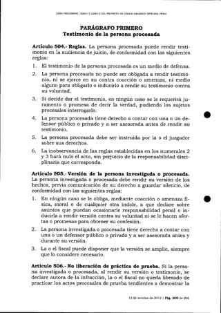 L]BRO PRDUMINAR, LIERO I Y LIBRO II DEL PROYECTO DE CÓDICO ORGÁNICO INTEGRAL PENAL

PAR.¿(GRAFO PRIMERO

Testimonlo de Ia persona procesada
Artículo 5O4.- Reglas. La persona procesada puede rendir testimonio en 1a audiencia de juicio, de conformidad con ias siguientes
reglas:

1.
2.

testimonio de 1a persona procesada es un medio de defensa.
La persona procesada no puede ser obligada a rendir testimonio, ni se ejerce en su contra coacción o arraertaza, ni medio
alguno para obligarlo o inducirlo a rendir su tesümonio contra
su voluntad.

3.

Si decide dar el testimonio, en ningún caso se 1e requerirá juramento o promesa de decir 1a verdad, pudiendo los sujetos
procesales interrogarlo.
La persona procesada tiene derecho a conta-r con una o un defensor público o privado y a ser asesorada antes de rendir su
testimonio.
La persona procesada debe ser instruida por la o el juzgador
sobre sus derechos.
La inobservancia de las reglas establecidas en los numera_les 2
y 3 hará nulo el acto, sin perjuicio de la responsabilidad disciplinaria que corresponda.

4.
5.
6.

E1

Artícuto 5O5.- Versión de la persona investigada o procesada.
La persona investigada o procesada debe rendir su versión de los
hechos, previa comunicación de su derecho a guardar silencio, de
conformidad con las siguientes reglas:
1. En ningún caso se le obliga, mediante coacción o atnenaza fisica, moral o de cualquier otra índole, a que declare sobre
asuntos que puedan ocasionarle responsabilidad penal o inducirla a rendir versión contra su voluntad ni se le hacen ofertas o promesas pa-ra obtener su confesión.
2. La persona investigada o procesada tiene derecho a contar con
una o un defensor público o privado y a ser asesorada antes y
durante su versión.
3. La o el fiscal puede disponer que la versión se amplíe, siempre
que 10 considere necesario.

Artículo 5O6.- No liberación de práctica de prueba. Si la persona investigada o procesada, al rendir su versión o testimonio, se
declare autora de la infracción, la o el fiscal no queda liberado de
practicar los actos procesales de prueba tendientes a demostrar la
l3

de ocrubre de 2013 | Pág. 2OO de 266

 