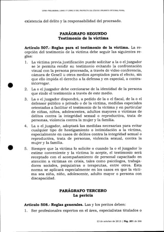 LIBRO PRELIMINAR, LIERO I Y LIBRO II DEL PROYECTO DE CÓDIGO ORCÁNICO INTDGRALPENAL

existencia del delito y la responsabilidad del procesado.

PARÁGRAFO SEGUNDO
Testimonio de la víctima

Artículo 5O7.- Reglas para el testimonio de la víctima. La recepción del testimonio de la víctima debe seguir las siguientes reglas:
1

.

La víctima previa justificación puede solícitar a la o el juzgador
se 1e permita rendir su testimonio evitando 1a confrontación
visual con la persona procesada, a través de video conferencia,
cámara de Gesell u otros medios apropiados para el efecto, sin
que ello impida el derecho a la defensa y en especial, a contra-

interrogar.
2. Lao e1 juzgador debe cerciorarse de la identidad de la persona
que rinde el testimonio a través de este medio.
La o e1 juzgador dispondrá, a pedido de 1a o e1 fiscal, de la o el
defensor público o privado o de la víctima, medidas especiales
orientadas a facilitar el testimonio de la víctima y en particular
de niñas, niños, adolescentes, adultos mayores o víctimas de
delitos contra 1a integridad sexual o reproductiva, trata de
personas, violencia contra la mujer y la familia.
4. La o el juzgador, adoptará las medidas necesarias para evitar
cualquier tipo de hostigamiento o intimidación a la víctima,
especialmente en casos de delitos contra la integridad sexual o
reproductiva, trata de personas, violencia sexual, contra Ia
mujer y la familia.
5. Siempre que 1a víctima lo solicite o cuando la o el juzgador 1o
estime conveniente y la víctima 1o acepte, el testimonio será
receptado con el acompañamiento de personal capacitado en
atención a víctimas en crisis, tales como psicólogos, trabajadores sociales, psiquiatras o terapeutas, entre otros. Esta
noñna se aplicará especialmente en los casos en que la víctima sea niña, niño, adolescente, adulto mayor o persona con
discapacidad.
PARI{GRAFO TERCERO

La pericia

Artículo 5O8.- Reglas generales. Las y los peritos deben:

1.

Ser profesionales expertos en el área, especialistas titulados o
l3

de ociubre de 2013

|

Pág. 2O1 de 266

 