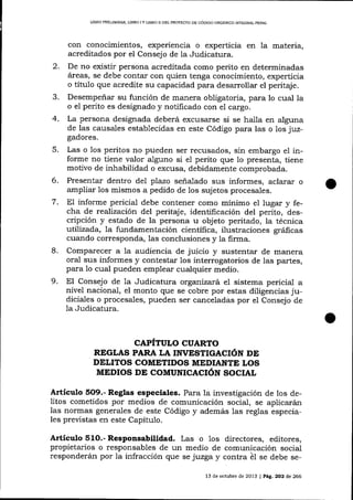 LIBRO PREL¡MINART LIBRO I Y L¡BRO II DEL PROYESTO DE CóDIGO ORGÁNICO ¡NTEORAL PENAL

con conocimientos, experiencia o experticia en la materia,

acreditados por el Consejo de la Judicatura.
2. De no existir persona acreditada como perito en determinadas
áreas, se debe contar con quien tenga conocimiento, experticia
o título que acredite su capacidad para desarrollar el peritaje.
3. Desempeñar su función de manera obligatoria, para 10 cual la
o el perito es designado y notificado con el cargo.
4. La persona designada deberá excusarse si se halla en alguna
de las causales establecidas en este Código para las o los juzgadores.
5.

Las o los peritos no pueden ser recusados, sin embargo el informe no tiene valor alguno si el perito que 1o presenta, tiene
motivo de inhabilidad o excusa, debidamente comprobada.

Presentar dentro de7 pTazo seña_lado sus informes, aclarar o
ampliar los mismos a pedido de los sujetos procesales.
7. El informe pericial debe contener como minimo e1 lugar y fecha de realización del peritaje, identificación del perito, descripción y estado de la persona u objeto peritado, la técnica
utilizada, la fundamentación científica, ilustraciones gráficas
cuando corresponda, las conclusiones y la firma.
B. Comparecer a 1a audiencia de juicio y sustentar de manera
oral sus informes y contestar los interrogatorios de las partes,
para 1o cual pueden emplear cualquier medio.
9. El Consejo de la Judicatura organizxá el sistema pericial a
nivel nacional, el monto que se cobre por estas diligencias judiciales o procesales, pueden ser canceladas por el Consejo de
la Judicatura.
6.

CAPÍTULO CUARI1O
REGLAS PARA LA I¡IIESTIGACIÓN DE
DELITOS COMETIDOS MEDIANTE LOS
MEDIOS DE COMUNICACIÓN SOCIAL

Artículo 5O9.- Reglas especiales. Para la investigación de los delitos cometidos por medios de comunicación social, se aplicarán
las normas generales de este Código y además las reglas especiales previstas en este Capítulo.

Articulo 51O.- Responsabilidad. Las o los directores, editores,
propietarios o responsables de un medio de comunicación social
responderán por Ia infracción que se juzga y contra é1 se debe se13 de och¡bre de 2013

|

Pá9. 2O2 de 266

 