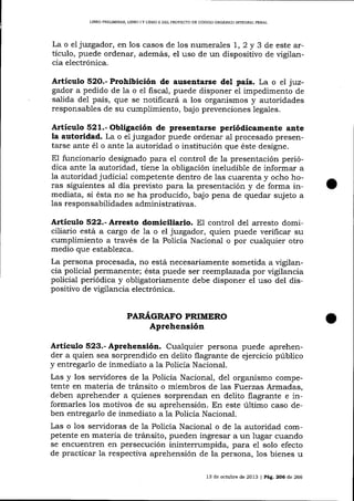 LIBRO PRELIM¡NAR LIBRO I Y LIERO II DEL PROYECTO DE CÓDiGO ORGÁNICO INTEGRAL PENAL

La o el juzgador, en los casos de los numerales 1, 2 y 3 de este artículo, puede ordenar, además, el uso de un dispositivo de vigilancia electrónica.

Artículo 52O.- Prohibición de auserrtarse de1 país. La o el juz-

gador a pedido de la o el fiscal, puede disponer ei impedimento de
salida del país, que se notificará a los organismos y autoridades
responsables de su cumplimiento, bajo prevenciones legales.

Artículo 521.- Obligación de presentarse periódicamente a¡¡te
la autoridad. La o el juzgador puede ordenar al procesado presentarse ante

é1

o ante 1a autoridad o institución que éste designe.

El funcionario designado para el control de la presentación periódica ante ia autoridad, tiene la obtigación ineludible de informar a
1a autoridad judicial competente dentro de las cuarenta y ocho horas siguientes aI día previsto para la presentación y de forma inmediata, si ésta no se ha producido, bajo pena de quedar sujeto a
las responsabilidades administrativas.

Artículo 522.- Arresto domiciliario. El control deI arresto domiciliario está a cargo de 1a o el juzgador, quien puede verificar su
cumplimiento a través de la Policía Nacional o por cualquier otro
medio que establezca.
La persona procesada, no está necesariamente sometida a vigilancia policial permanente; ésta puede ser reemplazada por vigilancia
policial periódica y obligatoriamente debe disponer el uso del dispositivo de vigilancia electrónica.

PARAGRAFO PRIMERO

Aprehensión
Artículo 523.- Aprehensión. Cualquier persona puede aprehender a quien sea sorprendido en delito flagrante de ejercicio público
y entregarlo de inmediato a la Policía Nacional.
Las y los seryidores de la Policía Nacional, del organismo competente en materia de tránsito o miembros de las Fuerzas Armadas,
deben aprehender a quienes sorprendan en delito flagrante e informarles los motivos de su aprehensión. En este último caso de,
ben entregarlo de inmediato a 1a Policía Nacional.
Las o los servidoras de la Policía Nacional o de la autoridad competente en materia de tránsito, pueden ingresar a un lugar cuando
se encuentren en persecución inintern:mpida, para el solo efecto
de practicar la respectiva aprehensión de la persona, 1os bienes u
13 de octubre de 2013 | Pá9. 206 de 266

 