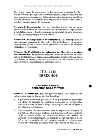 UBRO PREL¡MINAR, LIBRO I Y LIBRO II DEL PROYDCTO DE CóDIGO ORGANICO INTEGRAI PENAL

En ningún caso, la separación de las personas privadas de libertad se utilizará para justificar discriminación, imposición de torturas, tratos o penas crueles, inhumanas o degradantes, o condiciones de privación de libertad más rigurosas o menos adecuadas a
un determinado grupo de personas.

Artículo 8.- Tratamiento. En 1a rehabilitación de las personas
privadas de libertad se considerarán sus necesidades, capacidades
y habilidades con el fin de estimular su voluntad de vivir conforrne
a 1a 1ey, trabaj ar y respetar a los demás.

Articulo 9.- Participación y voluntariedad. La participación de
las personas privadas de libertad en 1as actividades y programas
implementados en 1os centros de privación de libertad es integral,
individual y voluntaria.

Artículo

1O.-

Prohibición de privación de libertad en centros

no autorizados. Se prohÍbe cualquier forma de privación de libertad en insta-laciones o lugares no autorizados legalmente, así como
toda forma de arresto, coerción o privación de libertad derivada de
procedimientos disciplinarios administrativos.

TITULO III
DERECHOS
CAPITULO PRIMERO
DERICHOS DI LA VICTIMA

A¡tículo 11.- Derechos. En todo proceso penal, Ia víctima de las
infracciones goza de los siguientes derechos:
1. A proponer acusación particular, a no participar en el proceso
o a dejar de hacerlo en cualquier momento de conformidad
con 1as normas de este Código. En ningún caso se obligará a
la víctima a comparecer.

2.

A la adopción de mecanismos para la reparación integral de
los da-ños sufridos que incluye, sin dilaciones, el conocimiento
de la verdad de los hechos, el restablecimiento dei derecho 1esionado, la indemnización, la garantía de no repetición de 1a
infracción, la satisfacción de1 derecho violado y cualquier otra
forma de reparación adicional que se justifique en cada caso.
13 de octubre de 2013 | Peg. 20 de 266

 