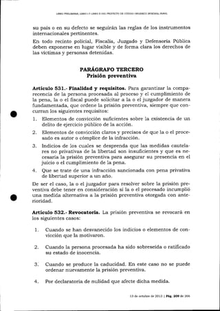 t
I

LIBRO PRDL]MINAR, LIBRO I Y LIBRO II DEL FROYECTO DE CÓDIOO ORCÁNICO ]NTDGRAL PENAL

su país o en su defecto se seguirán las reglas de 1os instrumentos
internacionales pertinentes.
En todo recinto po1icial, Fiscalia, Juzgado y Defensoría Púb1ica
deben exponerse en lugar visible y de forma clara los derechos de
las víctimas y personas detenidas.
PAR,¿(GRAFO TTRCERO

Prisión preventiva
Artícutro 531.- Finalidad y requisitos. Para garanttzar la comparecencia de la persona procesada aI proceso y e1 cumplimiento de
1a pena, la o eI fiscal puede solicitar a 1a o el juzgador de manera
fundamentada, que ordene la prisión preventiva, siempre que concurran los siguientes requisitos:
1. Elementos de convicción suficientes sobre 1a existencia de un
delito de ejercicio público de la acción.
2. Elementos de convicción claros y precisos de que la o el procesado es autor o cómplice de la infracción.
3. Indicios de 1os cuales se desprenda que las medidas cautelares no privatívas de Ia libertad son insuficientes y que es necesaria 1a prisión preventiva pa-ra asegurar su presencia en el
juicio o el cumplimiento de Ia pena.
4. Que se trate de una infracción sancionada con pena privativa
de libertad superior a un a-ño.
De ser e1 caso, 1a o el juzgador para resolver sobre la prisión preventiva debe tener en consideración si la o e1 procesado incumplió
una medida alternativa a Ia prisión preventiva otorgada con anterioridad.

Articulo 532.- Revocatoria. La prisión preventiva se revocará
1os
1.

en

siguientes casos:

Cualdo se han desvanecido los indicios o elementos de convicción que la motivaron.

2.

Cuando la persona procesada ha sido sobreseída o ratificado
su estado de inocencia.

Cuando se produce la caducidad. En este caso no se puede
ordenar nuevamente la prisión preventiva.
4.

Por declaratoria de nulidad que afecte dicha medida.
13 de octubre de 2013 | Pá,9,. 2O9 de 266

 