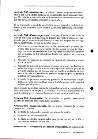 L¡BRO PRDUMINAR, L¡BRO I Y LIBRO II DDL PROYECTO DE CÓDIGO ORGÁNICO INTEORAL PENAL

Artíeulo 533.- Sustitución. La prisión preventiva puede ser sustituida por las medidas cautelares establecidas en el presente Código. No cabe la sustitución en las infracciones sancionadas con pena privativa de libertad superior a cinco años.

Si se incumple la medida sustitutiva la o el juzgador la dejará sin
efecto y en el mismo acto ordena 1a prisión prevenüva del procesado.

Artículo 534.- Casos especiales. Sin per¡'uicio de la pena con Ia
que se sancione la infracción, la prisión preventiva podrá ser sustituida por e1 arresto domiciliario y el uso del dispositivo de vigilancia electrónica, en los siguientes casos:
1. Cuando la procesada es una mujer embar azada y hasta noventa días posteriores al parto. En los casos de que la hija o
hijo nace con enfermedades que requieren cuidados especiales
de Ia madre, podrá extenderse hasta un máximo de noventa
días más.

2.

Cuando la persona procesada es mayor de sesenta y cinco
a¡os de edad.
3. Cuando la persona procesada presente una enfermedad incurable en etapa terminal o una discapacidad severa que no le
permita valerse por sí misma, que se justifica mediante 1a presentación de un certificado médico otorgado por la entidad
pública correspondiente.
4. Cuando la persona procesada padezca de enfermedad catastrófica, de alta complejidad, rara o huérfana que no le permita
valerse por sí misma.
En los casos de delitos contra la integridad sexual y reproductiva,
violencia contra 1a mujer y la familia, el arresto domiciliario no
podrá cumplirse en eI domicilio donde se encuentra 1a víctima.

Artículo 535.- Suspensión. Se suspende
cuando la persona procesada rinde caución.

la prisión preventiva

Artículo 536.- Improcedencia. No se puede ordenar la prisión
preventiva, cuando:
1. Se trate de delitos de ejercicio privado de la acción.
2. Se trate de contravenciones.

3.

Se trate de delitos sancionados con penas privativas de libertad que no excedan de un año.

Artículo 537.- Resolución de prisión preventiva. La aplicación,
13 de octubre de 2013 | Pág. 21O de 266

 