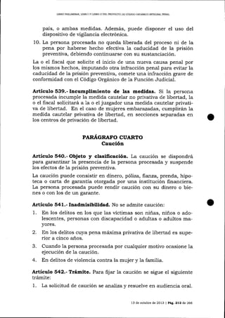 I,¡BRO PRELIMINAR, LIBRO

IY

LIBRO II DEL PROYESTO DE CÓDIGO ORGÁNICO INIEGRAL PENAL

país, o ambas medidas. Además, puede disponer el uso de1
dispositivo de ügilancia electrónica.
10. La persona procesada no queda liberada del proceso ni de la
pena por haberse hecho efectiva 1a caducidad de la prisión
preventiva, debiendo continua¡se con su sustanciación.
La o el fiscal que solicite el inicio de una nueva causa penal por
los mismos hechos, imputando otra infracción pena-l para evitar la
caducidad de la prisión preventiva, comete una infracción grave de
conformidad con el Código Orgánico de 1a Función Judicial.

Artículo 539.- Incumplimiento de las medidas. Si la persona
procesada incumple la medida cautelar no privativa de libertad, la
o el fisca-l solicitará ala o el jwzgador una medida cautelar privativa de libertad. En el caso de mujeres emba:.azadas, cumplirán la
medida cautelar privativa de libertad, en secciones separadas en
1os centros de privación de libertad.
PAR.¿(GRAFO CUARI1O

Caución
Artículo 54O.- Objeto y clasificación. La caución se dispondrá
para garantizar la presencia de la persona procesada y suspende
los efectos de 1a prisión preventiva.
La caución puede consistir en dinero, pó7íza, ftartza, prenda, hipoteca o carta de garantía otorgada por una institución financiera.
La persona procesada puede rendir caución con su dinero o bienes o con los de un garante.

Articulo 541.- Inadmisibiltdad. No se admite caución:

1.

En los delitos en los que las víctimas son niñas, niños o adolescentes, personas con discapacidad o adultas o adultos mayores.

2.
3.
4.

En los delitos cuya pena máxima privativa de libertad es superior a cinco años.
Cuando la persona procesada por cualquier motivo ocasione Ia
ej ecución de la caución.
En delitos de violencia contra la mujer y 1a familia.

A¡tículo 542.- Trámite. Para ñjar la caución se sigue el siguiente
trámite:
1. La solicitud de caución se analiza y resuelve en audiencia oral.
13 de octubre de 2013 | PAg, 212 de 266

 