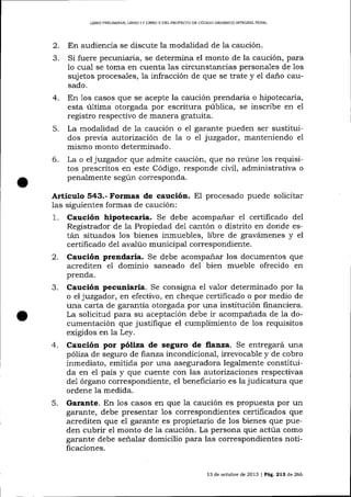 LIBRO PRELIM¡NAR, LIBRO ] Y LIBRO ]I DDL PROYECTO DE CÓDIGO ORGÁNÍCO ¡NTEGRAL PENAL

2.
3.

En audiencia se discute la modalidad de la caución.
Si fuere pecuniaria, se determina el monto de la caución, para
1o cua-i se toma en cuenta las circunstancias personales de 1os
sujetos procesales, la infracción de que se trate y e1 daño causado.

4.
5.
6.

En Ios casos que se acepte la caución prendaria o hipotecaria,
esta última otorgada por escritura pública, se inscribe en el
registro respectivo de manera gratuita.
La modalidad de 1a caución o el garante pueden ser sustituidos previa autorización de 1a o e1 juzgador, manteniendo el
mismo monto determinado.
La o el juzgador que admite caución, que no reúne 1os requisitos prescritos en este Código, responde civil, administrativa o
penalmente según corresponda.

Artículo 543.- Formas de caución.

E1 procesado puede

solicitar
formas de caución:
ias siguientes
1. Caución hipotecaria. Se debe acompañar el certificado del
Registrador de la Propiedad de1 cantón o distrito en donde están situados 1os bienes inmuebles, libre de gravámenes y el
certificado del avalúo municipal correspondiente.
2. Caución prendaria. Se debe acompañar los documentos que
acrediten el dominio saneado de1 bien mueble ofrecido en
prenda.
3. Caución pecuniaria. Se consigna e1 va-1or determinado por la
o el juzgador, en efectivo, en cheque certificado o por medio de
una carta de garantía otorgada por una institución fina¡rciera.
La solicitud para su aceptación debe ir acompanada de ia documentación que justifique el cumplimiento de los requisitos
exigidos en 1a Ley.
4. Caución por póliza de seguro de Íia¡za. Se entregará una
póliza de seguro de fienza incondicional, irrevocable y de cobro
inmediato, emitida por una aseguradora legalmente constituida en e1 país y que cuente con las autorizaciones respectivas
de1 órgano correspondiente, el beneficiario es la judicatura que
ordene la medida.
5. Garante. En 1os casos en que Ia caución es propuesta por un
garante, debe presentar los correspondientes certificados que
acrediten que el garante es propietario de los bienes que pueden cubrir el monto de Ia caución. La persona que actúa como
garante debe señalar domicilio para las correspondientes noüficaciones.
13 de octubre de 2013 | Pág. 213 de 266

 