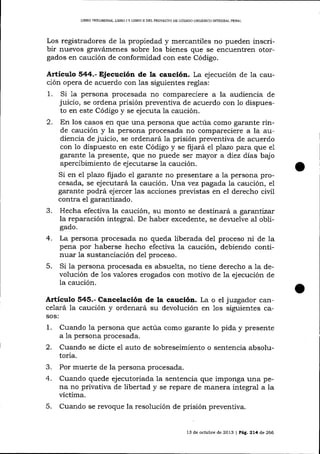 LIBRO PRELIM¡NAR, L]BRO I Y LIBRO II DEL FROYEqTO DE CÓDIGO ORGANICO INTEGRAL ?ENAL

Los registradores de la propiedad y mercaltiles no pueden inscribir nuevos gravámenes sobre los bienes que se encuentren otorgados en caución de conformidad con este Código.

Artículo 544.- Ejecución de la caución. La ejecución de la caución opera de acuerdo con las siguientes reglas:
1. Si 1a persona procesada no compareciere a la audiencia de
juicio, se ordena prisión preventiva de acuerdo con 1o dispuesto en este Código y se ejecuta la caución.
2. En los casos en que una persona que actúa como garante rinde caución y la persona procesada no compareciere a la audiencia de juicio, se ordenará 1a prisión preventiva de acuerdo
con 1o dispuesto en este Código y se fijará el plazo para que e1
garante Ia presente, que no puede ser mayor a diez días bajo
apercibimiento de ej ecutarse la caución.
Si en el plazo fij ado el garante no presentare a Ia persona procesada, se ejecutará la caución. Urta vez pagada la caución, el
garante podrá ejercer las acciones previstas en eI derecho civil
contra el garantizado.

3.

Hecha efectiva la caución, su monto se destinará a garantízar
la reparación integral. De haber excedente, se devuelve al obligado.

4.
5.

La persona procesada no queda liberada del proceso ni de la
pena por haberse hecho efectiva la caución, debiendo continuar la sustanciación del proceso.
Si la persona procesada es absuelta, no tiene derecho a la devolución de los valores erogados con motivo de la ejecución de
la caución.

Artíeulo 545.- Cancelación de la caucló¡x. La o el juzgador cancelará Ia caución y ordenará su devolución en 1os siguientes casos:

1.

Cuando la persona que actúa como garante lo pida y presente
a la persona procesada.

2.

Cuando se dicte el auto de sobreseimiento o sentencia absolutoria.

3.
4.

Por muerte de la persona procesada.

5.

Cuando quede ejecutoriada la sentencia que imponga una pena no privativa de libertad y se repare de manera integral a la
víctima.
Cuando se revoque la resolución de prisión preventiva.

13 de octubre de 2013 | Peg, 2L4 d,e 266

 