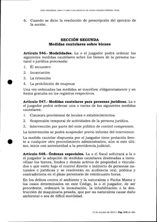 LIBRO PMLIMINAR, LIBRO I Y LIBRO I] DEL PROYECTO DE CÓD]GO ORGÁN¡CO INÍEGRAL PENAL

6.

Cuando se dicte 1a resolución de prescripción del ejercicio de
la acción.

SECCIÓN SEGUNDA

Medidas cautelares sobre bienes
juzgador podrá ordenar las
siguientes medidas cautelares sobre los bienes de la persona natural o jurídica procesada:

Articulo 546.- Modalidades. La o

1.

e1

E1 secuestro

Incautación
a
La retención
4. La prohibición de enajenar
Una vez ordenadas las medidas se inscriben obligatoriamente y en
forma gratuita en 1os registros respectivos.
2.

Artículo 547.- Medidas cautelares para personas jurídicas. La o
el juzgador podrá ordenar una o varias de las siguientes medidas
cautelares:

1.

Clausura provisional de loca-les o establecimientos.
Suspensión temporal de actividades de 1a persona jurídica.
Intervención por parte de1 ente público de control competente.

La intervención se podrá suspender previo informe del interventor.

La medida cautelar dispuesta por ei juzgador tiene prelación frente a cualquier otro procedimiento administrativo, aún si este último, inicie con anterioridad a la proüdencia judicial.

Artículo 548.- Órdenes especiales. La o e1 fisca,l solicitará a la

o

juzgador la adopción de medidas cautelares destinadas a inmovtlíza:. los bienes, fondos y demás activos de propiedad o vinculados o que estén bajo el control directo o indirecto de personas naturales o jurídicas y se resolverán en audiencia ora1, púb1ica y
contradictoria en e1 plazo perentorio de veinticuatro horas.
En los delitos contra el ambiente y la natural eza o Paclra Mama y
los casos determinados en este Código, la o el juzgador, de ser
procedente, ordenará 1a incautación, 7a inhabilitación o la destrucción de maquinaria pesada, que por su naturaleza cause daño
ambiental o sea de dificil movilidad.
el

13 de och.rbre de 2013 I Pág. 215 de 266

 