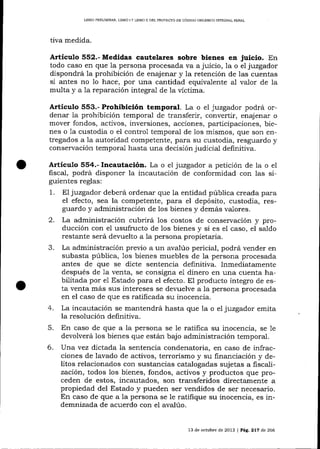 LIERO PR'L]MINAR, LIERO ] Y LIERO I] DEL PROYECTO DE CÓD]GO ORGÁNICO INTEGRAL PENAL

tiva medida.

Artícr¡lo 552.- Medidas cautelares sobre bienes en juicio. En
todo caso en que 1a persona procesada va a juicio, Ia o el juzgador
dispondrá la prohibición de enajenar y Ia retención de las cuentas
si antes no 1o hace, por una cantidad equiva-1ente al valor de la
multa y a 1a reparación integral de Ia víctima.

Articulo 553.- Prohibición temporal. La o el juzgador podrá ordenar 1a prohibición temporal de tralsferír, convertir, enajenar o
mover fondos, activos, inversiones, acciones, participaciones, bienes o 1a custodia o el control temporal de los mismos, que son entregados a 1a autoridad competente, para su custodia, resguardo y
conservación temporal hasta una decisión judicial definitiva.

Artículo 554.- Incautación. La o e1 juzgador a petición de la o el
fiscal, podrá disponer la incautación de conformidad con las sigu.ientes reglas:

1.

El juzgador deberá ordenar que

la entidad pública creada para

el efecto, sea Ia competente, para el depósito, custodia, res-

guardo y administración de los bienes y demás va-lores.
2. La administración cubrirá los costos de conservación y producción con el usufructo de los bienes y si es eI caso, el saldo
restante será der,'uelto a la persona propietaria.
La administración previo a un ava,lúo pericial, podrá vender en
subasta pública, 1os bienes muebles de 1a persona procesada
a¡rtes de que se dicte sentencia definitiva. Inmediatarnente
después de 1a venta, se consigna e1 dinero en una cuenta habilitada por el Estado para el efecto. El producto íntegro de esta venta más sus intereses se devuelve a la persona procesada
en el caso de que es ratificada su inocencia.
4. La incautación se mantendrá hasta que la o el juzgador emita
la resolución definitiva.
5.

En caso de que a la persona se le ratifica su inocencia, se 1e
devolverá 1os bienes que estárr bajo administración temporal.

6.

Una vez dictada la sentencia condenatoria, en caso de infracciones de lavado de activos, terrorismo y su financiación y delitos relacionados con sustancias catalogadas sujetas a fiscalización, todos los bienes, fondos, activos y productos clue proceden de estos, incautados, son transferidos directamente a
propiedad del Estado y pueden ser vendidos de ser necesario.
En caso de que a Ia persona se le ratifique su inocencia, es indemnizada de acuerdo con el avalúo.
13 de octubre de 2013 | Pág, 217 d.e 266

 
