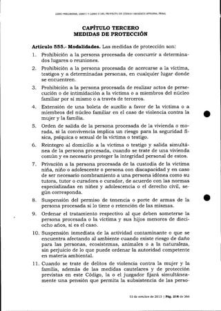 LIBRO PREL]MINAR, LIBRO I Y L¡BRO I¡ DEL PROYECTO DE CÓDIGO ORGÁN]CO ¡NTEGRAL PENAL

CAPITULO TERCERO
MEDIDAS DE PROTECCIÓN

Artículo 555.- Modalidades. Las medidas de protección son:

1.

Prohibición a la persona procesada de concurrir a determinados Iugares o reuniones.
2. Prohibición a la persona procesada de acercarse a 1a víctima,
testigos y a determinadas personas, en cualquier lugar donde
se encuentren.
3. Prohibición a la persona procesada de reaJízar actos de persecución o de intimidación a la víctima o a miembros del núcleo
familiar por sí mismo o a través de terceros.
4. Extensión de una boleta de auxilio a favor de la víctima o a
miembros del núcleo familiar en e1 caso de violencia contra la
mujer y 1a familia.
5. Orden de salida de la persona procesada de 1a vivienda o morada, si 1a convivencia implica un riesgo para la seguridad fisica, psíquica o sexual de la víctima o testigo.
6. Reintegro al domicilio a la víctima o testigo y salida simultánea de la persona procesada, cuando se trate de una viüenda
común y es necesario proteger la integridad personal de estos.
7. Privación a la persona procesada de la custodia de la víctima
niña, niño o adolescente o persona con discapacidad y en caso
de ser necesario nombramiento a una persona idónea como su
tutora, tutor o curadora o curador, de acuerdo con las nonnas
especializadas en niñez y adolescencia o el derecho civil, según corresponda.
8. Suspensión del permiso de tenencia o porte de armas de la
persona procesada si 1o tiene o retención de las mismas.
9. Ordenar el tratamiento respectivo al que deben someterse 1a
persona procesada o la víctima y sus hijos menores de dieciocho años, si es el caso.
10. Suspensión inmediata de la actiüdad contaminante o que se
encuentra afectando aI ambiente cuando existe riesgo de daño
para las personas, ecosistemas, animales o a la nat.uraleza,
sin peq'uicio de 1o que puede ordenar la autoridad competente
en materia ambiental.
11. Cuando se trate de delitos de violencia contra la muj er y la
familia, además de las medidas cautelares y de protección
previstas en este Código, la o el juzgador fijará simultáneamente una pensión que permita Ia subsistencia de las perso13 de octubre de 2013 | Pág.

2lE

de 266

 