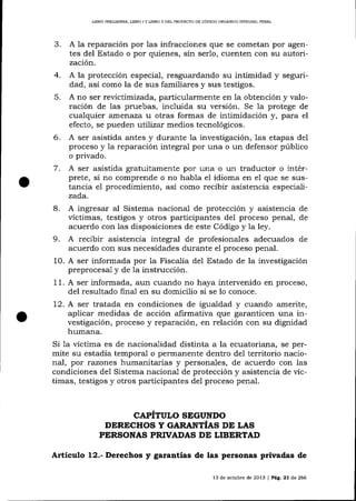 LIBRO IREL]MINAR, LIBRO I Y LIBRO ]I DEL PROYDCIO DE CÓDIOO ORGÁN¡CO ]¡TTEGRAL PENAL

A la reparación por 1as infracciones que se cometan por agentes del Estado o por quienes, sin ser1o, cuenten con su autorización.
4. A la protección especial, resguardando su intimidad y seguridad, así como la de sus familiares y sus testigos.
5. A no ser revictimizada, particularmente en 1a obtención y valoración de las pruebas, incluida su versión. Se 1a protege de
cualquier atnenaza u otras formas de intimidación y, para el
efecto, se pueden utiTizar medios tecnológicos.
.'t

-

6.

A ser asistida antes y durante la investigación, las etapas del
proceso y la reparación integral por una o un defensor público
o privado.

7

. A ser asistida

gratuitamente por una o un traductor o intérprete, si no comprende o no habla e1 idioma en el que se sustancia el procedimiento, así como recibir asistencia especializada.

8. A ingresar al Sistema nacional de protección y asistencia

de
víctimas, testigos y otros participantes de1 proceso penal, de
acuerdo con las disposiciones de este Código y la ley.

9. A recibir

asistencia integral de profesionales adecuados de
acuerdo con sus necesidades durante el proceso penal.
10. A ser informada por la FiscalÍa del Estado de la investigación
preprocesa,l y de la instrucción.
11. A ser informada, aun cuando no haya intervenido en proceso,
del resultado final en su domicilio si se lo conoce.
12. A ser tratada en condiciones de igualdad y cuando amerite,
aplicar medidas de acción afirmativa que garanticen una investigación, proceso y reparación, en relación con su dignidad
humana.
Si la víctima es de nacionalidad distinta a la ecuatoriana, se permite su estadía temporal o permanente dentro de1 territorio nacional, por razones humanitarias y persona-les, de acuerdo con las
condiciones del Sistema naciona-1 de protección y asistencia de víctimas, testigos y otros participantes del proceso penal.

CAPITULO SEGUNDO
DERECHOS Y GARANTÍES PP T,ES
PERSONAS PRTVADAS DI LIBERTAD

Artículo 12.- Derechos y garantías de las personas privadas de
13 de ochrbre de 20 L3 I Peg,

2l

d,e

266

 