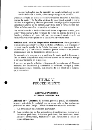 LIBRO PRELIMINAR, L]BRO I Y LIBRO II DEL PROYECTO DE CÓDIGO OROÁN]CO IMEGRAL PENAL

nas perjudicadas por la agresión de conformidad con la normativa sobre 1a materia, salvo que ya tenga una pensión.
Cuando se trata de delitos o contravenciones relativos a violencia
contra la mujer y la familia, delitos de integridad sexua-l y reproductiva e integridad y libertad personal, la o el juzgador impone de
inmediato a favor de la persona agredida, una o va¡ias de las medidas señaladas en los numerales anteriores.
Los miembros de la Policía Nacional deben dispensar auxilio, proteger y transportar a las víctimas de üolencia contra la mujer y la
familia y elaborar e1 parte de1 caso que es remitido dentro de las
veinticuatro horas siguientes a la autoridad competente.

Artículo 556.- Uso de dispositivos electrónicos. Para garantizx
el cumplimiento efectivo de las medidas señaladas, la o el juzgador
contará con 1a a1,uda de 1a Policía Nacional, y en los casos de los
numerales 2 y 3 del artículo anterior, puede ordena¡ a la persona
procesada e1 uso de dispositivos electrónicos.

De considerarlo necesario y a petición de parte, podrá disponer el
uso de estos dispositivos electrónicos a favor de la víctima, testigo
u otro participante en e1 proceso.
A su vez, se puede solicitar el ingreso de las mismas al Sistema
nacional de protección y asistencia a vÍctimas, testigos y otros
participaltes en e1 proceso, aun cuando la o el fiscal no 1o disponga previamente.

TITULO VI
PROCEDIMIENTO
CAPITULO PRIMERO
NORMAS GENERALES

Articulo 557.- Oralidad. El sistema procesal penal, se fundamenta en e1 principio de oralidad que se desarrolla en las audiencias
preüstas en este Código. Deben constar o se reducen a escrito:
1. La denuncia y la acusación particular.
2. Las constancias de las actuaciones investigativas, los partes o
informes policiales, informes periciales, las versiones, testimonios anticipados, testimonios con juramento y actas de
otras diligencias.
13 de octubre de 2013 | PAE.219 de 266

 