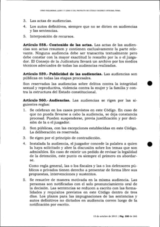 LIBRO PRELIMINAR, LIBRO I Y LIBRO II DEL PROYECTO DD CóDIGO ORGÁNICO INTDGRAL PENAL

3.
4.
5.

Las actas de audiencras.

Los autos definitivos, siempre que no se dicten en audiencias
y las sentencias.

Interposición de recursos.

Articulo 558.- Contenldo de las actas. Las actas de las audiencias son actas resumen y contienen exclusivamente la parte relevante. Ninguna audiencia debe ser transcrita textualmente pero
debe constar con la mayor exactitud 1o resuelto por 1a o el jttzgador. El Consejo de la Judicatura llevará un archivo por los medios
técnicos adecuados de todas 1as audiencias realizadas.

Artículo §59.- Publicidad de las audiencias. Las audiencias son
públicas en todas las etapas procesales.
Son reservadas las audiencias sobre delitos contra la integridad
sexual y reproductiva, violencia contra la muj er y la familia y contra la estructura del Estado constitucional.

Artículo 56O.- Audiencias. Las audiencias se rigen por las siguientes reglas:

1.

2.
3.
4.

Se celebran en los casos previstos en este Código. En caso de
que no pueda llevarse a cabo 1a audiencia, se deja constancia
procesal. Pueden suspenderse, previa justificación y por decisión de la o eljuzgador.
Son públicas, con las excepciones establecidas en este Código.
La deliberación es reservada.
Se rigen por el principio de contradicción.
Insta-lada la audiencia, el juzgador concede la palabra a quien
la haya solicitado y abre la discusión sobre los temas que son
admisibles. En caso de existir un pedido de revisar 1a legalidad
de Ia detención, este punto es siempre e1 primero en abordarse,

Como regla general, las o los fiscales y Ias o los d.efensores públicos o privados tienen derecho a presentar de forma libre sus
propuestas, intervenciones y sustentos.

5.

Se resuelve de manera motivada en

la misma audiencia. Las

personas son notificadas con el solo pronunciamiento oral de
la decisión. Las sentencias se reducen a escrito con las formalidades y requisitos previstos en este Código dentro de tres
días. Los plazos para las impugnaciones de las sentencias y
autos definitivos no dictados en audiencia corren luego de la
notificación por escrito.
13 de ocü¡bre de 2013 | Pá9. 22O de 266

 