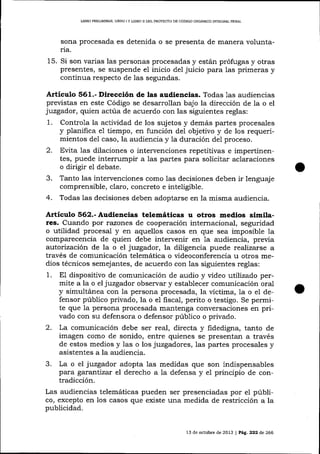 UBRO PRELIMINAR, LTBRO

I

I

L¡BRO II DEL PROYECTO DE CÓDIGO ORGÁNICO ]NTEGRAL PDNAL

sona procesada es detenida o se presenta de manera voluntaria.

15. Si son varias 1as personas procesadas y están prófugas y otras
presentes, se suspende el inicio del juicio para Ias primeras y
continua respecto de las segundas.

Artículo §61.- Dirección de las audiencias. Todas 1as audiencias
previstas en este Código se desarrollan bajo la dirección de la o el
juzgador, quien actúa de acuerdo con las siguientes reglas:
1. Controla la actividad de los sujetos y demás partes procesales
y planifica e1 tiempo, en función del obj etivo y de los requerimientos del caso, la audiencia y 1a duración del proceso.
2. Evita 1as dilaciones o intervenciones repetitivas e impertinentes, puede intermmpir a 1as partes para solicitar aclaraciones
o dirigir el debate.
3. Tanto las intervenciones como las decisiones deben ir lenguaje
comprensible, claro, concreto e inteligible.
4. Todas las decisiones deben adoptarse en la misma audiencia.

Artículo 562.- Audiencias telemáticas u otros medios simila-

res. Cuando por razones de cooperación internacional, seguridad
o utilidad procesal y en aquellos casos en que sea imposible la
comparecencia de quien debe intervenir en Ia audiencia, previa
autorización de 1a o el juzgador, la diligencia puede realizarse a
través de comunicación telemática o videoconferencia u otros medios técnicos semejantes, de acuerdo con 1as siguientes reglas:

1.

dispositivo de comunicación de audio y video utilizado permite a la o el juzgador observar y establecer comunicación oral
y simultánea con la persona procesada, la víctima, la o el defensor público privado, la o el fiscal, perito o testigo. Se permite que 1a persona procesada mantenga conversaciones en privado con su defensora o defensor púb1ico o privado.
2. La comunicación debe ser real, directa y fidedigna, tanto de
imagen como de sonido, entre quienes se presentan a través
de estos medios y las o los juzgadores, las partes procesales y
asistentes a la audiencia.
3. La o el juzgador adopta las medidas que son indispensables
para garantizar el derecho a la defensa y el principio de contradicción.
Las audiencias telemáticas pueden ser presenciadas por el público, excepto en los casos que existe una medida de restricción a la
publicidad.
E1

13 de octubre de 2013

|

Pá9. 222 de 266

 