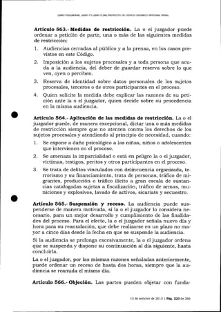 L]BRO PRELIMINAR, LIBRO I Y L]BRO I¡ DEL PROYDCTO DE CÓDIGO ORGAN]CO I}TTEGR,AL PENAL

Artículo 563.- Medidas de restricción. La o el juzgador puede
ordenar a petición de parte, una o más de las siguientes medidas
de restricción:

2.

Audiencias cerradas aI público y a 1a prensa, en los casos previstos en este Código.
Imposición a los sujetos procesales y a toda persona que acuda a la audiencia, de1 deber de guardar reserva sobre lo que
ven, oyen o perciben.

4.

Reserva de identidad sobre datos personales de los sujetos
procesales, terceros o de otros participantes en el proceso.
Quien solicite la medida debe explicar las razones de su petición ante la o el juzgador, quien decide sobre su procedencia
en la misma audiencia.

1.

Artículo 564.- Aplicación de las medidas de restricción. La o el

juzgador puede, de manera excepcional, dictar una o más medidas
de restricción siempre que no atenten contra 1os derechos de los
sujetos procesales y atendiendo a1 principio de necesidad, cuando:
L Se expone a daño psicológico a las niñas, niños o adolescentes
que intervienen en e1 proceso.
2. Se amenaza la imparcialidad o está en peligro 1a o el juzgador,
víctimas, testigos, peritos y otros participantes en el proceso.
3. Se trata de delitos vinculados con delincuencia organizada, terrorismo y su financiamiento, trata de personas, tráfico de migrantes, producción o tráfico ilícito a gran escala de sustancias catalogadas sujetas a fiscalización, trá'fico de armas, municiones y explosivos, lavado de activos, sicariato y secuestro.

y

receso. La audiencia puede suspenderse de manera motivada, si la o e1 jtszgador lo considera necesario, para un mejor desarrollo y cumplimiento de 1as finalidades del proceso. Para el efecto, la o el juzgador señala nuevo día y
hora para su reanudación, que debe reaJizarse en un plazo no ma-

Artículo 565.- Suspensión

yor a cinco días desde la fecha en que se suspende Ia audiencia.
Si la audiencia se prolonga excesivamente, 1a o el juzgador ordena
que se suspenda y dispone su continuación al día siguiente, hasta
concluirla.
La o el juzgador, por las mismas razones señaladas alteriormente,
puede ordenar un receso de hasta dos horas, siempre que la audiencia se reanuda e1 mismo día.

Artículo 566.- Objeción. Las partes pueden objetar con funda13 de ochrbre de 2013

| PlA. 223 d,e 266

 