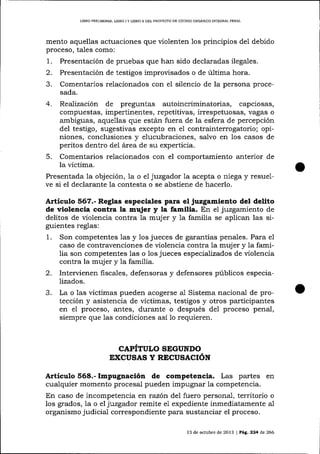 L1BRO PRELIM¡NAR, LIBRO I Y LIBRO II DEL PROYECTO DE CÓDIGO ORGÁN]CO ¡NTEGRAL PENAL

mento aquellas actuaciones que violenten los principios de1 debido
proceso, tales como:

1.
2.
3.

Presentación de pruebas que han sido declaradas ilegales.
Presentación de testigos improvisados o de última hora.

Comentarios relacionados con eI silencio de la persona procesada.

4.

Realización

de preguntas

autoincriminatorias, capciosas,

compuestas, impertinentes, repetitivas, irrespetuosas, vagas o
ambiguas, aquellas que estál fuera de la esfera de percepción
del testigo, sugestivas excepto en e1 contrainterrogatorio; opiniones, conclusiones y elucubraciones, salvo en los casos de
peritos dentro del á¡ea de su experticia.
Comentarios relacionados con el comportamiento anterior de
la víctima.
Presentada la objeción, 1a o el juzgador la acepta o niega y resuelve si el declarante la contesta o se abstiene de hacerlo.
5.

Artículo 567.- Reglas especiales para el juzgamiento del delito
de violencia contra la mujer y la familia. En el juzgamiento de
delitos de violencia contra la mujer y 1a familia se aplican las siguientes reglas:

1.

Son competentes 1as y los jueces de garantías penales. Para e1
caso de contravenciones de violencia contra la muj er y la familia son competentes las o los jueces especializados de violencia
contra la mujer y la familia.

2.

Intervienen fiscales, defensoras y defensores públicos especializados.

3.

La o las víctimas pueden acogerse al Sistema nacional de protección y asistencia de víctimas, testigos y otros participantes
en eI proceso, antes, durante o después del proceso penal,
siempre que 1as condiciones así 1o

CAPITULO SEGUNDO
EXCUSAS Y RECUSACIÓN

Artículo 568.- Impugnación de competencia. Las partes en
cualquier momento procesal pueden impugn ar la competencia.
En caso de incompetencia en razón del fuero personal, territorio o
los grados, 1a o el juzgador remite e1 expediente inmediatamente a-1
organismo judicial correspondiente para sustanciar el proceso.
13 de octubre de 2013 | PAg,. 224 d,e 266

 