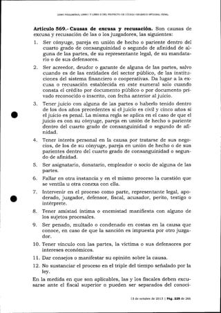 LIBRO PRELIM¡NAR, LIBRO I Y L]BRO II DEL PROYECTO DE CóDIGO ORGÁNICO IMEGRALPDNAL

Artículo 569.- Causas de excusa

2.

3.

4.
5.

recusación. Son causas de

juzgadores, 1as siguientes:
Ser cónyuge, pareja en unión de hecho o pariente dentro de1
cuarto grado de consanguinidad o segundo de afinidad de alguna de las partes, de su representante legal, de su mandatario o de sus defensores.
Ser acreedor, deudor o garante de alguna de las partes, salvo
cuando es de las entidades de1 sector público, de las instituciones del sistema financiero o cooperativas. Da lugar a la excusa o recusación establecida en este numeral solo cua¡rdo
consta e1 crédito por documento público o por documento privado reconocido o inscrito, con fecha anterior al juicio.
Tener juicio con alguna de 1as partes o haberlo tenido dentro
de los dos a-ños precedentes si el juicio es civil y cinco anos si
el juicio es penal. La misma regla se aplica en el caso de que el
juicio es con su cóny,uge, pareja en unión de hecho o pariente
dentro del cuarto grado de consanguinidad o segundo de alinidad.
Tener interés personal en la causa por tratarse de sus negocios, de los de su cón¡ruge, parej a en unión de hecho o de sus
parientes dentro de1 cuarto grado de consanguinidad o segundo de afinidad.

excusa y recusación de las o

1.

y

1os

Ser asignatario, donatario, empleador o socio de alguna de

1as

pa-rtes.

6.
7.
8.

Fallar en otra instancia y en el mismo proceso la cuestión que
se ventila u otra conexa con ella.
lntervenir en el proceso como parte, representante legal, apoderado, juzgador, defensor, fiscal, acusador, perito, testigo o
intérprete.
Tener amistad íntima o enemistad manifiesta con alguno de

sujetos procesales.
9. Ser penado, multado o condenado en costas en 1a causa que
conoce, en caso de que la sanción es impuesta por otro juzgador.
10. Tener vínculo con 1as partes, la víctima o sus defensores por
intereses económicos.
1 1. Dar consejos o manifestar su opinión sobre Ia causa.
12. No sustanciar el proceso en el triple del tiempo señalado por la
ley.
En la medida en que son aplicables, las y los fiscales deben excusarse ante el fiscal superior o pueden ser separados del conoci1os

13 de och.¡bre de 2013 | Pá9, 225 de 266

 