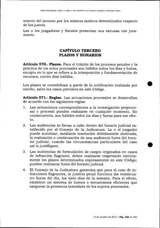 LIBRO PRELIMINAR, LIBRO I Y ljBRO II DEL PROYECTO DE CÓDIGO ORGÁNICO I¡¡TEGRAL PDNAL

miento del proceso por
de los jueces.
Las o los juzgadores
mento.

1os

mismos motivos determinados respecto

y fiscales presentan sus excusas

con jura-

CAPITULO TERCERO
PLAZOS Y HORARIOS

Artículo 57O.- Plazos. Para el trámite de 1os procesos penales y la
práctica de 1os actos procesales son hábiles todos 1os días y horas,
excepto en 1o que se refiere a la interposición y fundamentación de
recursos, corren días hábiles.
Los plazos se contabilizan a partir de la notificación realizada por
escrito, salvo los casos preüstos en este Código.

Artículo 571.- Reglas. Las actuaciones procesales se desarrollan
de acuerdo con las siguientes reglas:
1.

Las actuaciones cotrespondientes a 1a investigación preprocesal y procesal pueden realizarse en cualquier momento. En
consecuencia, son hábiles todos los días y horas para ese efecto.

2.

Las audiencias se llevan a cabo dentro de1 horario judicial establecido por el Consejo de la Judicatura. La o el juzgador
puede autori zar, rnediante resolución debidamente motivada,
la realización o continuación de una audiencia fuera del horario judicial, cuando las circunstancias particulares del caso
así 1o justifiquen.

J.

Las audiencias de formulación de cargos originadas en casos
de infracción flagrante, deben realizarse respetando estrictamente los plazos determinados expresamente en este Código;
pueden realizarse fuera de1 horario judicial.

4.

El Consejo de Ia Judicatura gararfiiza que para el caso de infracciones flagrantes, la justicia penal funciona las veinticuatro horas del día, los siete días de 1a semana. Para e1 efecto,
establece un sistema de turnos o mecanismos eficientes que
aseguran la presencia inmediata de los sujetos procesales.

13 de ochrb¡e de

2013 | Pag.226

d,e

266

 