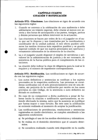 LIBRO MEL]MINAR, LIBRO I Y LIBRO II DEL PROYDCTO DE CÓDIGO ORGÁNICO INTEGRAL PENA'

CAPÍTULO CUARTO
CITACIóN Y NOTIFICACIóN

A¡ticulo 572.- Citaciones. Las citaciones

se rigen de acuerdo con

las siguientes reglas:
1. Cuando se convoca a la celebración de una audiencia o debe
adelantarse un trámite especial, debe citarse al menos con setenta y dos horas de anticipación a las partes, testigos, peritos
y demás personas que deben intervenir en la actuación.
2. Las citaciones se hacen por orden de la o el juzgador en el auto que así lo dispone y son tramitadas por la coordinadora o
coordinador de la unidad judicial. A este efecto pueden utilizarse los medios técnicos más expeditos posibles y se guarda
especial cuidado de que 1os sujetos procesales son oportuna y
verazmente informados de la existencia de la citación.
3. La o el juzgador puede disponer el empleo de servidoras o servidores de la administración de justicia y de ser necesario, de
miembros de la fuerza pública para el cumplimiento de las citaciones.

4.

La citación debe indicar la clase de diligencia parala cual se le
requiere y el número de expediente correspondiente.

Artículo 573.- Notificación. Las notificaciones se rigen de acuerdo con las siguientes reglas:

1.

2.

3.

Los autos definitivos y sentencias se notifican a los sujetos
procesales en la respectiva audiencia. Las personas se conslderan notificadas con el solo pronunciamiento oral de una decisión, sin perjuicio de la notificación por escrito en los casos
previstos en este Código, de 1a sentencia o auto definitivo no
dictado en audiencia.
En caso de no comparecer a dicha audiencia a pesar de haberse hecho la citación o notificación oportunamente, se entiende efectuada la misma, salvo que la ausencia se justifique
por fuerza mayor o caso fortuito. En este caso Ia notificación
se entiende reafízada al momento de aceptar Ia justificación.
Las notificaciones de providencias, resoluciones y sentencias
registradas en medio electrónico, se cumplen atendiendo a las
siguientes condiciones:
a) Se privilegia el uso de los medios electrónicos y telemáticos.
b) Se rea-liza en el domicilio electrónico que el usuario determina.
c) Se considera reaTízada cuando está disponible en la casilla
13 de octubre de 2013

|Peg.227 d.e266

 