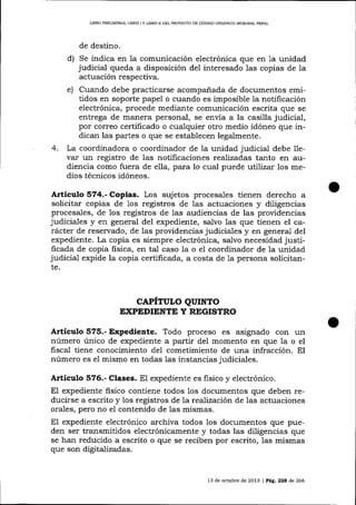 LIBRO PRELIMINAR, LIBEO ] Y L¡BRO II DEL PROYECAO DE CÓDIGO ORGÁNICO INTDGRAL PENAL

de destino.

indica en la comunicación electrónica qlre en 1a unidad
judicial queda a disposición de1 interesado 1as copias de la

d) Se

actuación respectiva.
Cuando debe practicarse acompañada de documentos emitidos en soporte papel o cuando es imposible la notificación
electrónica, procede mediante comunicación escrita que se
entrega de manera personal, se envía a la casilla judicial,
por correo certificado o cualquier otro medio idóneo que indical las partes o que se establecen legalmente.
La coordinadora o coordinador de 1a unidad judicial debe 11evar un registro de las notificaciones realizadas tanto en audiencia como fuera de e1la, para lo cual puede utiTizar los medios técnicos idóneos.
e)

4.

Artículo 574.- Copias. Los sujetos procesales tienen derecho a
solicitar copias de 1os registros de las actuaciones y diligencias
procesales, de 1os registros de las audiencias de las providencias
judiciales y en general del expediente, salvo las que tienen el carácter de reservado, de Ias providencias judiciales y en general del
expediente. La copia es siempre electrónica, salvo necesidad justificada de copia fisica, en tal caso la o el coordinador de la unidad
judicia-l expide la copia certificada, a costa de 1a persona solicitante.

CAPTTULO QUTNTO
EXPEDIENTE Y RBGISTRO

Articulo 575.- Expediente. Todo proceso es asignado con rrn
número único de expediente a partir del momento en que 1a o el
fiscal tiene conocimiento del cometimiento de una infracción. El
número es el mismo en todas

1as

instancias judiciales.

Artículo 576.- Clases. El expediente es fisico y electrónico.
El expediente fisico contiene todos los documentos que deben reducirse a escrito y los registros de 1a reaJización de 1as actuaciones
orales, pero no el contenido de 1as mismas.
El expediente electrónico archiva todos los documentos que pueden ser transmitidos electrónicamente y todas las diligencias que
se han reducido a escrito o que se reciben por escrito, las mismas
que son digitalizadas.

13 de octubre de 2013 | Pá,c.22a d,e266

 