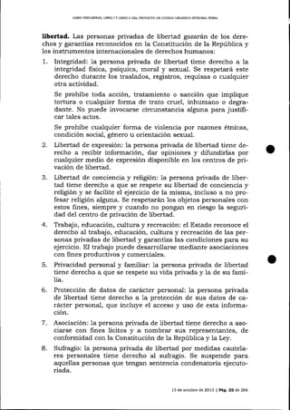 LIBRO PR'LIMINAR" UBRO I Y L¡ERO I¡ DEL PROYECTO DE CÓDIGO ORGÁNICO INTDGRAL PENAI

libertad. Las personas privadas de libertad gozatán de los derechos y garantías reconocidos en la Constitución de la República y
los instrumentos internacionales de derechos humanos:

1.

Integridad: Ia persona privada de libertad tiene derecho a la
integridad fisica, psíquica, moral y sexual. Se respetará este
derecho durante los traslados, registros, requisas o cualquier
otra actividad.
Se prohíbe toda acción, tratamiento o sanción que implique
tortura o cualquier forma de trato cruel, inhumano o degradante. No puede invocarse circunstancia alguna para justificar tales actos.
Se prohíbe cualquier forma de violencia por razones étnicas,
condición social, género u orientación sexual.

2.
3.

4.

5.
6.

Libertad de expresión: la persona privada de libertad tiene derecho a recibir información, dar opiniones y difundirlas por
cualquier medio de expresión disponible en 1os centros de pfivación de libertad.
Libertad de conciencia y religión: la persona privada de libertad tiene derecho a que se respete su libertad de conciencia y
religión y se facilite el ejercicio de la misma, incluso a no profesar religión alguna. Se respetarán 1os objetos personales con
estos fines, siempre y cuando no pongan en riesgo la seguridad de1 centro de privación de libertad.
Trabajo, educación, cultura y recreación: el Estado reconoce el
derecho aI trabajo, educación, cultura y recreación de las personas privadas de libertad y garuntíza las condiciones para su
ejercicio. El trabajo puede desarrollarse mediante asociaciones
con fines productivos y comerciales.
Privacidad personal y familiar: 1a persona privada de libertad
tiene derecho a que se respete su vida privada y la de su familia.
Protección de datos de carácter personal: 1a persona privada
de libertad tiene derecho a 1a protección de sus datos de carácter personal, que incluye el acceso y uso de esta informac10n.

7.
L

Asociación: la persona privada de libertad tiene derecho a asociarse con fines lícitos y a nombrar sus representantes, de
conformidad con la Constitución de la Repúb1ica y la Ley.
Sufragio: 1a persona privada de libertad por medidas cautelares personales tiene derecho al sufragio. Se suspende para
aquellas personas que tengan sentencia condenatoria ejecutoriada.
13 de och¡ble de 2013 | Pá9,. 22 d,e 266

 