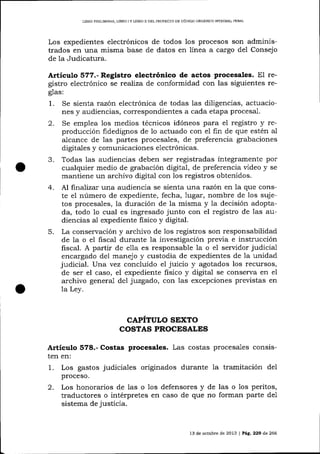 LIBRO PRE],IM]NAR, LIBRO t Y UBRO II DEL PROYECTO DE CÓD]GO ORGANICO INTEORAL PENAL

Los expedientes electrónicos de todos los procesos son administrados en una misma base de datos en Iínea a cargo del Consejo
de Ia Judicatura.

Artículo 577.- Registro electrónico de actos Procesales. El re-

gistro electrónico se reafiza de conformidad con las siguientes reglas:

1.

Se sienta razón electrónica de todas las diligencias, actuaciones y audiencias, correspondientes a cada etapa procesa-l.

2.

Se emplea los medios técnicos idóneos para el registro y reproducción fidedignos de 1o actuado con el fin de que estén al
a-lcance de 1as partes procesales, de preferencia grabaciones
digitales y comunicaciones electrónicas.
Todas las audiencias deben ser registradas íntegramente por
cualquier medio de grabación digital, de preferencia üdeo y se
maltiene un archivo digital con los registros obtenidos.

3.

Al frnalízar una audiencia se sienta una razórt en la que conste el número de expediente, fecha, 1ugar, nombre de los sujetos procesales, la duración de la misma y la decisión adoptada, todo 1o cual es ingresado junto con el registro de las audiencias al expediente fisico y digital.
5. La conservación y archivo de los registros son responsabilidad
de la o e1 ñscal dura¡rte la investigación previa e instrucción
fiscal. A partir de e1la es responsable la o e1 servidor judicia-1
encargado del manejo y custodia de expedientes de la unidad
judicial. Una vez concluido el juicio y agotados los recursos,
de ser el caso, el expediente fisico y digital se conserva en el
archivo general del juzgado, con las excepciones previstas en
la Ley.
4.

CAPITULO STXTO
COSTAS PROCESALES
.A.rtículo 578.- Costas procesales. Las costas procesales consisten en:
1. Los gastos judiciales originados durante la tramitación del
proceso.
2. Los honorarios de 1as o los defensores y de las o 1os peritos,
traductores o intérpretes en caso de que no forman parte de1
sistema de justicia.

l3

de ocrubre de 2013 | Pá9.229 de266

 