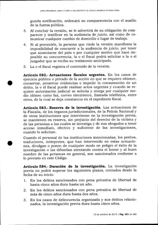 LIBRO PRELIMINAR, LIBRO I Y LIBRO ]I DEL PROYECTO DE CÓDIOO ORGANICO IN'IEORAI PENAL

3.
4.

5.

gunda notificación, ordenará su comparecencia con e1 auxilio
de la fuerza pública.
Al concluir Ia versión, se Ie advertirá de su obligación de comparecer y testificar en la audiencia de juicio, así como de comunicar cualquier cambio de domicilio o lugar de trabajo.
Si al prevenirle, la persona que rinde la versión manifiesta la
imposibilidad de concurrir a la audiencia de juicio, por tener
que ausentarse del país o por cualquier motivo que hace imposible su concurrencia, Ia o el fiscal podrá solicitar a Ia o el
juzgador que se reciba su testimonio anticipado.
La o el fiscal registra

e1

contenido de la versión.

Artículo 582.- Actuaciones fiscales urgentes. En 1os casos

de

ejercicio público o privado de la acción en que se requiere obtener,
conservar, preservar evidencias o impedir la consumación de un
delito, la o el fiscal puede reaJizar actos urgentes y cualdo se requiere autorización judicial se solícita y otorga por cualquier medio idóneo como fax, correo electrónico, llamada telefónica, entre
otros, de la cual se deja constancia en el expediente fiscal.

Artículo 583.- Resenra de la investigación. Las actuaciones de

la Fiscalía, de los órganos jurisdiccionales, de 1a Policía Nacional y
de otras instituciones que interrrienen en la investigación previa,
se mantienen en reserva, sin perjuicio de1 derecho de la víctima y
de las personas a 1as cuales se investiga y de sus abogados a tener
acceso inmediato, efectivo y suficiente de las investigaciones,
cuando 1o solicitan.
Cuando el personal de las instituciones mencionadas, los peritos,
traductores, intérpretes, que han intervenido en estas actuaciones, divulgan o ponen de cualquier modo en peligro el éxito de la
investigación o 1as difundan atentando contra e1 honor y al buen
nombre de las personas en general, son sancionados conforme a
lo preuisto en este Código.

Artículo 584.- Duración de

la investigación. La investigación

previa no podrá superar los siguientes plazos, contados desde la
fecha de su inicio:
1. En los delitos sancionados con pena privativa de libertad de
hasta cinco a-ños dura hasta un a-ño.
2. En los delitos sancionados con pena privativa de libertad de
más de cinco a-ños dura hasta dos anos.
3. En los casos de delincuencia organizada y sus delitos relacionados, la investigación previa dura hasta cinco años.
13 de octubre de 2013 I Pág. 231 de 266

 