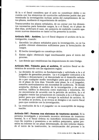 LIBRO PREUMINAR, L¡BRO I Y LIBRO I¡ DEL PROYECTO DE CÓDICO ORGÁN]CO IMEGRAL PENAL

Si la o el fiscal considera que e1 acto no constituye delito o no
cuenta con los elementos de convicción suficientes podrá dar por
terminada 1a investigación incluso antes del cumplimiento de estos plazos, mediante el requerimiento de archivo.
Transcurridos los plazos señaJados, de no contar con los elementos necesarios para formular cargos, la o el fiscal, en el plazo de
diez días, archivará el caso, sin perjuicio de reabrirlo cuando aparecen nuevos elementos en tanto no ha prescrito 1a acción.
Artícutro 585.- Archivo. La o el fiscal dispone el archivo de la investigación, cuando:
1. Excedido 1os plazos señalados para la investigación, no se ha
podido obtener elementos suficientes para la formulación de
cargos.

2.
3.

El hecho investigado no constituye delito.
Existe algún obstáculo legal insubsanable para el inicio del
proceso.

4.

Las demás que establezcan las disposiciones de este Código.

Artículo 586.- Trámite para el archivo. El archivo fisca-l se de-

termina de acuerdo con las siguientes reglas:
1. La decisión de archivo es fundamentada y solicitada a la o el
juzgador de garantias penales. La o el juzgador comunica a la
víctima o denunciante y al denunciado en el domicilio señalado o por cualquier medio tecnológico para que se pronuncien
en el plazo de tres días. Vencido este plazo, la o el juzgador,
resuelve motivadamente sin necesidad de audiencia. Si decide
aceptarla, declara el archivo de la investigación y de existir
méritos, califica la denuncia como maliciosa o temeraria. De
no encontrarse de acuerdo con la petición de archivo, la o el
juzgador remite las actuaciones en consulta a la o el fiscal superior para que ratifique o revoque la solicitud de archivo. Si
se ratifica se archiva, si se revoca se designa a un nuevo fiscal
para que continúe con 1a investigación.
2. La resolución de la o el juzgador no es susceptible de impugnación.

Artículo 587.- Persona con síntomas de trastorno mental. Si la
persona investigada o procesada muestra síntomas de trastorno
mental, la o el fiscal ordena su inmediato reconocimiento, para
cuyo fin nombra y posesiona a un médico psiquiatra, quien presenta su informe en un plazo determinado, de este informe depende e1 inicio de la instrucción, la continuación del proceso o 1a
13 de octubre de 2073 | Pág. 232 d,e 266

 