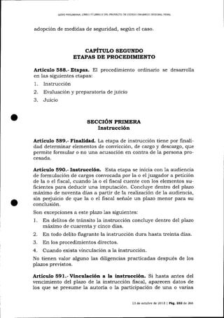 LIBRO PREL¡M¡NAR, L]BRO

IY UBRO II

DEL PROYECTO DE CÓDICO ORCÁNICO INIEGRAL PDNAL

adopción de medidas de seguridad, según

e1

caso.

CAPÍTULO SEGUNDO
ETAPAS DE PROCEDIMIENTO

Artículo 588.'Etapas. EI procedimiento ordinario se desarrolla
en las siguientes etapas:

.
2.
3.
1

Instrucción
Evaluación y prepa-ratoria de juicio
Juicio

SECCIÓN PRIMERA

Instrucción
Artículo 589.- Finalidad. La etapa de instrucción tiene por finalidad determinar elementos de convicción, de cargo y descargo, que
permite formular o no una acusación en contra de Ia persona procesada.

Articulo

Instrucción. Esta etapa se inicia

con 1a audiencia
juzgador a petición
de formulación de cargos convocada por la o el
de la o el fiscal, cuando 1a o el fiscal cuente con los elementos suficientes para deducir una imputación. Concluye dentro del plazo
máximo de noventa días a partir de la reaTización de la audiencia,
sin perjuicio de que la o el fisca-l seña-Ie un plazo menor pa-ra su
conclusión.
Son excepciones a este plazo 1as siguientes:
1. En delitos de tránsito la instrucción concluye dentro del plazo
máximo de cuarenta y cinco días.
En todo delito flagrante la instrucción dura hasta treinta días.
En los procedimientos directos.
4. Cuando exista vinculación a la instrucción.
No tienen valor alguno 1as diligencias practicadas después de los
plazos previstos.
59O.-

Artículo S9l.-Vinculación a la instrucció¡. Si hasta antes del
vencimiento del plazo de 1a instrucción fiscal, aparecen datos de
los que se presume la autoria o la participación de una o varias
13 de octubre de 2013

|

Pág. 233 de 266

 