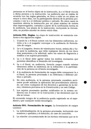 UBRO PRELTMINAR, LIBRO I Y LIBRO If DEL PROYDCAO DE CÓDIGO ORG]ENICO IMEGRAL PENAL

personas en el hecho objeto de la instrucción, la o

e1 fiscal vincula
a dicha persona a Ia instrucción. La audiencia que se reaJíza de
acuerdo con las reglas generales, se l1eva a cabo en un plazo no

mayor a cinco días, con la participación directa de la persona procesada o con la o e1 defensor público o privado. En estos casos se
mantiene abierta la instrucción por un plazo máimo de treinta
días improrrogables, contados a partir de la notificación hecha en
la audiencia. Los plazos de la instrucción, incluyendo la vinculación, no pueden exceder de ciento veinte días.

Artículo §92.- Reglas. La efapa de instrucción se sustancia conforme a las siguientes reglas:
1. Cuando la o el fiscal cuente con los elementos suficientes, solicita a la o el juzgador convoque a la audiencia de formulación de cargos.
2. La o el juzgador, dentro de veinticuatro horas, seña-la día y hora para Ia audiencia, que debe realizarse dentro de 1os cinco
días posteriores a la solicitud, salvo los casos de flagrancia y
notifica a los sujetos procesales.
3. La o el fisca-l debe agotar todos los medios necesarios que
permiten identilicar el domicilio de1 investigado.
4. La o e1 fiscal, en audiencia, formula cargos cuando existan
elementos sobre la existencia de la infracción y 1a participación de 1a persona en el hecho investigado.
5. A la audiencia de formulación de cargos debe comparecer la o
el fiscal, la persona procesada o su defensora o defensor público o privado.

6. En esta audiencia, si la persona procesada

considera pertinente puede solicitar la aplicación del procedimiento abreviado, así como cualquiera de los derechos y garantías en la forma y términos preüstos en la Constitución y en este Código.
7. Los sujetos procesales quedan notificados en 1a misma audiencia con e1 inicio de Ia instrucción y las decisiones que en
ella se toman.
El contenido íntegro de 1a audiencia queda registrado en el expediente y por cualquier medio tecnológico.

Artículo 593.- Formulación de cargos. La formulación de cargos
contiene:

1.
2.

La individualízaciín de la persona procesada, incluyendo sus
nombres y apellidos y el domicilio, en caso de conocerlo.
La relación circunstanciada de 1os hechos relevantes que se le
13 de octubre de 2013 | Pá,C. 234 de 266

 
