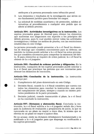 LIBRO PRELIMINAR, UBRO I Y LIBRO II DEL PROYECTO DE CÓD]GO ORGAN]CO I¡TTEGRAL PENAL

3.

4.

atribuyen a la persona procesada como infracción penal.
Los elementos y resultados de la investigación que sirven como fundamento jurídico para formular 1os cargos.
La solicitud de medidas cautela.res y de protección, sa-lidas alternativas a1 procedimiento o cua-lquier otro pedido que no
afecte al debido proceso.

Artículo 594.- Actividades investigativas en la instrucción. Los
sujetos procesales gozan de liberiad para obtener 1os elementos
que sustentan sus alegaciones con sujeción a los principios del
debido proceso, para lo cua-i pueden ejercer todas las actividades
investigativas y utilizar 1os medios de prueba, con 1as restricciones
establecidas en este Código.
La persona procesada puede presentar a la o el fiscal 1os elementos de descargo que considera convenientes para su defensa; así
también 1a víctima puede solicitar a la o el fiscal los actos procesa1es que considera necesarios para comprobar la existencia del delito. Si para obtenerlos se requiere de orden judicial, la o el fiscal la
obtiene de la o el juzgador.

Artículo 595.- Facultad de ordenar pericias y diligencias. En

1a

instrucción, cua-lquiera de los sujetos procesales puede soiicitar a
la o el fiscal que practique las pericias que son necesarias para
obtener 1os elementos de convicción.

Articulo 596.- Conclusión de Ia instrucción. La instrucción
concluye por:

1.
2.

3.

Cumplimiento del plazo determinado en este Código.
Decisión fiscal, cualdo la o e1 fiscal considera que cuenta con
todos los elementos para concluir la instrucción, aun antes
del cumplimiento del plazo, siempre y cuando no existen petitorios pendientes de la parte procesada.
Decisión judicial, cuando transcurrido e7 plazo, 1a o e1 fiscal
no ha concluido 1a instrucción.

Dictamen y abstención fiscal. Concluida 1a
trucción, la o el fiscal solicita a la o el juzgador señale día y hora
para Ia audiencia de eva-luación y preparatoria de juicio, la que es
convocada en un plazo no mayor a cinco días, la misma que se
efectúa en un plazo no mayor a quince días.
De no acusar, emite su dictamen debidamente fundamentado y es
notificado a la o el juzgador para que disponga su notificación a

Articulo

los sujetos procesales.
13 de octubre de 2013 | Pág, 235 de 266

 